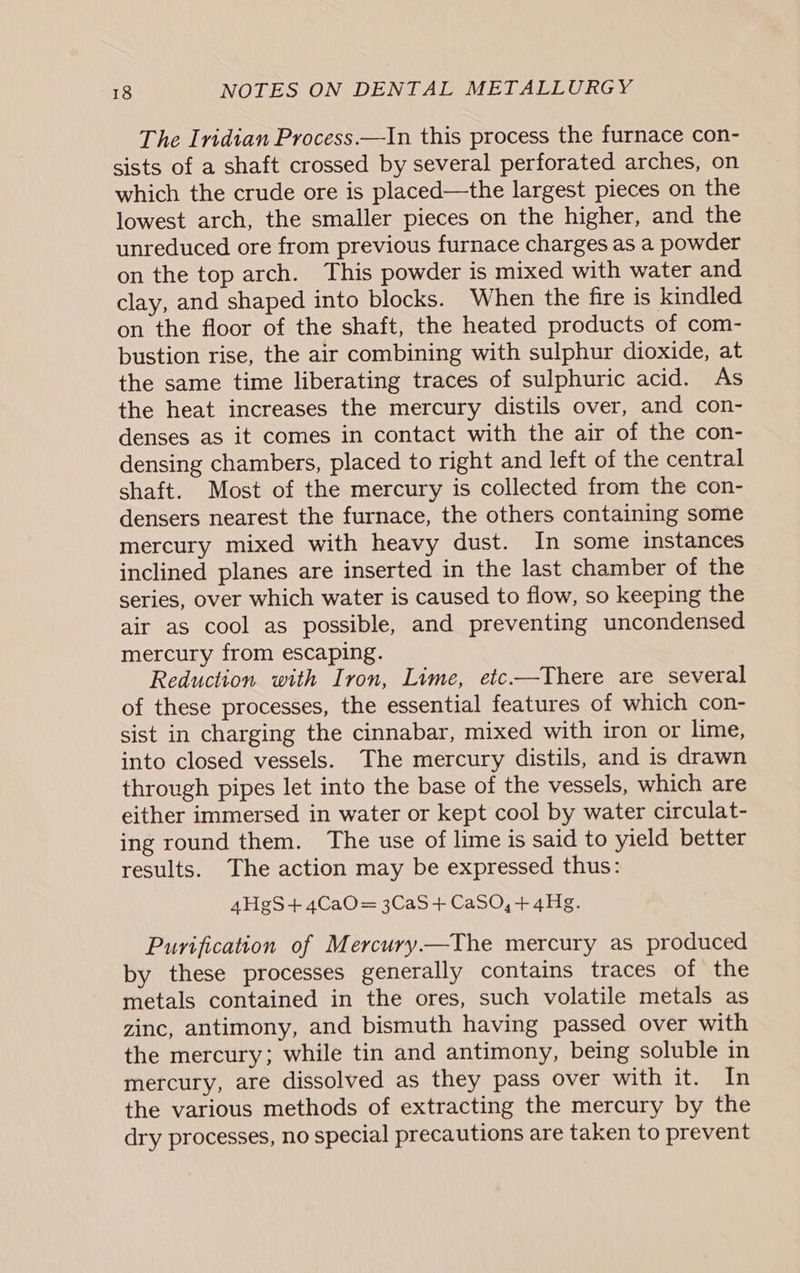 The Iridian Process.—In this process the furnace con- sists of a shaft crossed by several perforated arches, on which the crude ore is placed—the largest pieces on the lowest arch, the smaller pieces on the higher, and the unreduced ore from previous furnace charges as a powder on the top arch. This powder is mixed with water and clay, and shaped into blocks. When the fire is kindled on the floor of the shaft, the heated products of com- bustion rise, the air combining with sulphur dioxide, at the same time liberating traces of sulphuric acid. As the heat increases the mercury distils over, and con- denses as it comes in contact with the air of the con- densing chambers, placed to right and left of the central shaft. Most of the mercury is collected from the con- densers nearest the furnace, the others containing some mercury mixed with heavy dust. In some instances inclined planes are inserted in the last chamber of the series, over which water is caused to flow, so keeping the air as cool as possible, and preventing uncondensed mercury from escaping. Reduction with Iron, Lime, etc-—There are several of these processes, the essential features of which con- sist in charging the cinnabar, mixed with iron or lime, into closed vessels. The mercury distils, and is drawn through pipes let into the base of the vessels, which are either immersed in water or kept cool by water circulat- ing round them. The use of lime is said to yield better results. The action may be expressed thus: 4HgS+4CaO= 3CaS+ CaSO,+ 4Hg. Purification of Mercury—The mercury as produced by these processes generally contains traces of the metals contained in the ores, such volatile metals as zinc, antimony, and bismuth having passed over with the mercury; while tin and antimony, being soluble in mercury, are dissolved as they pass over with it. In the various methods of extracting the mercury by the dry processes, no special precautions are taken to prevent