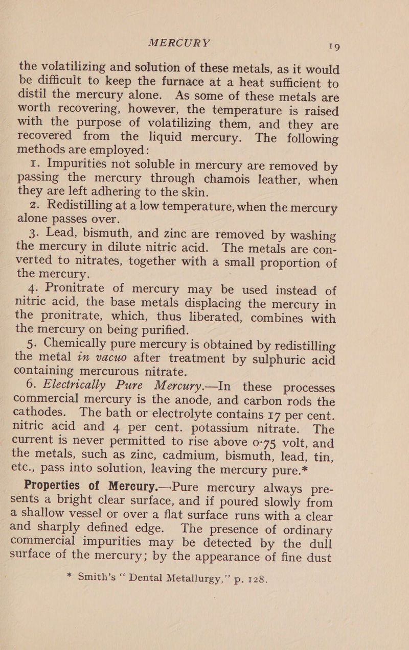 the volatilizing and solution of these metals, as it would be difficult to keep the furnace at a heat sufficient to distil the mercury alone. As some of these metals are worth recovering, however, the temperature is raised with the purpose of volatilizing them, and they are recovered from the liquid mercury. The following methods are employed: I. Impurities not soluble in mercury are removed by passing the mercury through chamois leather, when they are left adhering to the skin. 2. Redistilling at a low temperature, when the mercury alone passes over. 3. Lead, bismuth, and zinc are removed by washing the mercury in dilute nitric acid. The metals are con- verted to nitrates, together with a small proportion of the mercury; — 4. Pronitrate of mercury may be used instead of nitric acid, the base metals displacing the mercury in the pronitrate, which, thus liberated, combines with the mercury on being purified. 5. Chemically pure mercury is obtained by redistilling the metal 7m vacuo after treatment by sulphuric acid containing mercurous nitrate. 6. Electrically Pure Mercury.—In these processes commercial mercury is the anode, and carbon rods the cathodes. The bath or electrolyte contains I7 per cent. nitric acid and 4 per cent. potassium nitrate. The current is never permitted to rise above 0-75 volt, and the metals, such as zinc, cadmium, bismuth, lead, tin, etc., pass into solution, leaving the mercury pure.* Properties of Mercury.—Pure mercury always pre- sents a bright clear surface, and if poured Slowly from a shallow vessel or over a flat surface runs with a clear and sharply defined edge. The presence of ordinary commercial impurities may be detected by the dull surface of the mercury; by the appearance of fine dust * Smith’s ‘‘ Dental Metallurgy,” p. 128.