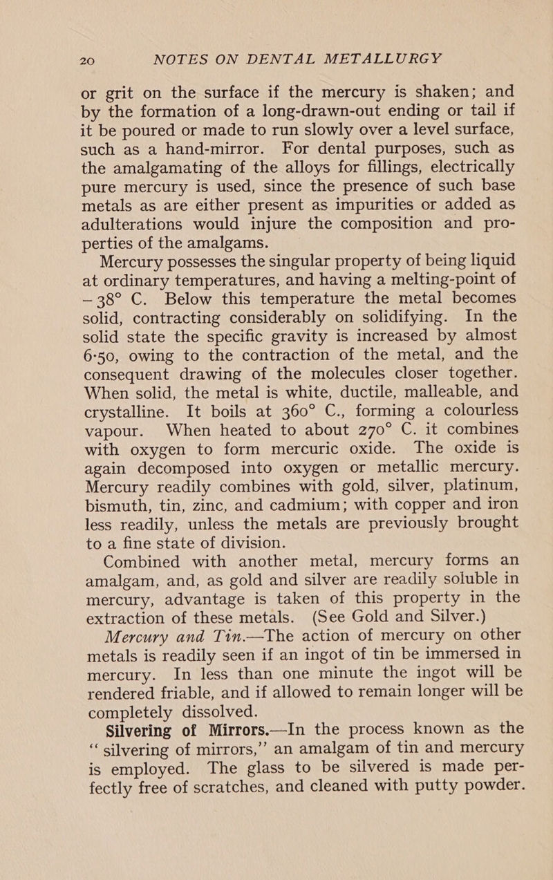 or grit on the surface if the mercury is shaken; and by the formation of a long-drawn-out ending or tail if it be poured or made to run slowly over a level surface, such as a hand-mirror. For dental purposes, such as the amalgamating of the alloys for fillings, electrically pure mercury is used, since the presence of such base metals as are either present as impurities or added as adulterations would injure the composition and pro- perties of the amalgams. Mercury possesses the singular property of being liquid at ordinary temperatures, and having a melting-point of — 38° C. Below this temperature the metal becomes solid, contracting considerably on solidifying. In the solid state the specific gravity is increased by almost 6:50, owing to the contraction of the metal, and the consequent drawing of the molecules closer together. When solid, the metal is white, ductile, malleable, and crystalline. It boils at 360° C., forming a colourless vapour. When heated to about 270° C. it combines with oxygen to form mercuric oxide. The oxide is again decomposed into oxygen or metallic mercury. Mercury readily combines with gold, silver, platinum, bismuth, tin, zinc, and cadmium; with copper and iron less readily, unless the metals are previously brought to a fine state of division. Combined with another metal, mercury forms an amalgam, and, as gold and silver are readily soluble in mercury, advantage is taken of this property in the extraction of these metals. (See Gold and Silver.) Mercury and Tin.—The action of mercury on other metals is readily seen if an ingot of tin be immersed in mercury. In less than one minute the ingot will be rendered friable, and if allowed to remain longer will be completely dissolved. Silvering of Mirrors.—In the process known as the ‘‘ silvering of mirrors,’’ an amalgam of tin and mercury is employed. The glass to be silvered is made per- fectly free of scratches, and cleaned with putty powder.