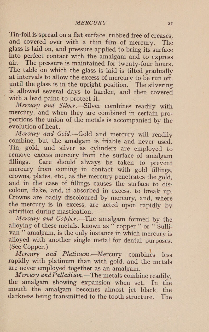 Tin-foil is spread on a flat surface, rubbed free of creases, and covered over with a thin film of mercury. The glass is laid on, and pressure applied to bring its surface into perfect contact with the amalgam and to express air. The pressure is maintained for twenty-four hours. The table on which the glass is laid is tilted gradually at intervals to allow the excess of mercury to be run off, until the glass is in the upright position. The silvering is allowed several days to harden, and then covered ' with a lead paint-to protect it. ; Mercury and Stlver—Silver combines readily with mercury, and when they are combined in certain pro- portions the union of the metals is accompanied by the evolution of heat. Mercury and Gold.—Gold and mercury will readily combine, but the amalgam is friable and never used. Tin, gold, and silver as cylinders are employed to remove excess mercury from the surface of amalgam fillings. Care should always be taken to prevent mercury from coming in contact with gold fillings, crowns, plates, etc., as the mercury penetrates the gold, and in the case of fillings causes the surface to dis- colour, flake, and, if absorbed in excess, to break up. Crowns are badly discoloured by mercury, and, where the mercury is in excess, are acted upon rapidly by attrition during mastication. | Mercury and Copper.—The amalgam formed by the alloying of these metals, known as “ copper ”’ or ‘‘ Sulli- van ”’ amalgam, is the only instance in which mercury is alloyed with another single metal for dental purposes. (See Copper.) \ Mercury and Plattnum.—Mercury combines less rapidly with platinum than with gold, and the metals are never employed together as an amalgam. Mercury and Palladtum.—The metals combine readily, the amalgam showing expansion when set. In the mouth the amalgam becomes almost jet black, the darkness being transmitted to the tooth structure. The