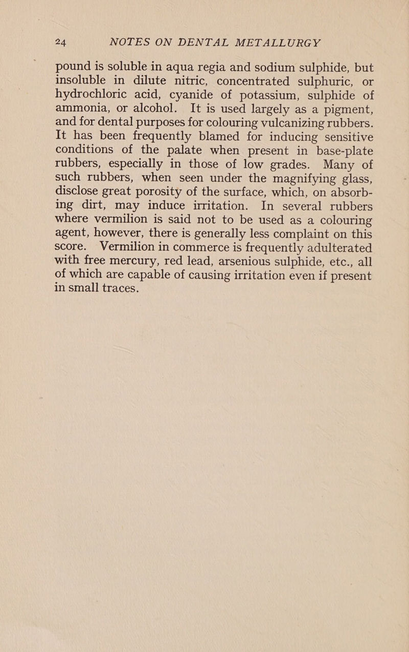 pound is soluble in aqua regia and sodium sulphide, but insoluble in dilute nitric, concentrated sulphuric, or hydrochloric acid, cyanide of potassium, sulphide of ammonia, or alcohol. It is used largely as a pigment, and for dental purposes for colouring vulcanizing rubbers. It has been frequently blamed for inducing sensitive conditions of the palate when present in base-plate rubbers, especially in those of low grades. Many of such rubbers, when seen under the magnifying glass, disclose great porosity of the surface, which, on absorb- ing dirt, may induce irritation. In several rubbers where vermilion is said not to be used as a colouring agent, however, there is generally less complaint on this score. Vermilion in commerce is frequently adulterated with free mercury, red lead, arsenious sulphide, etc., all of which are capable of causing irritation even if present in small traces.