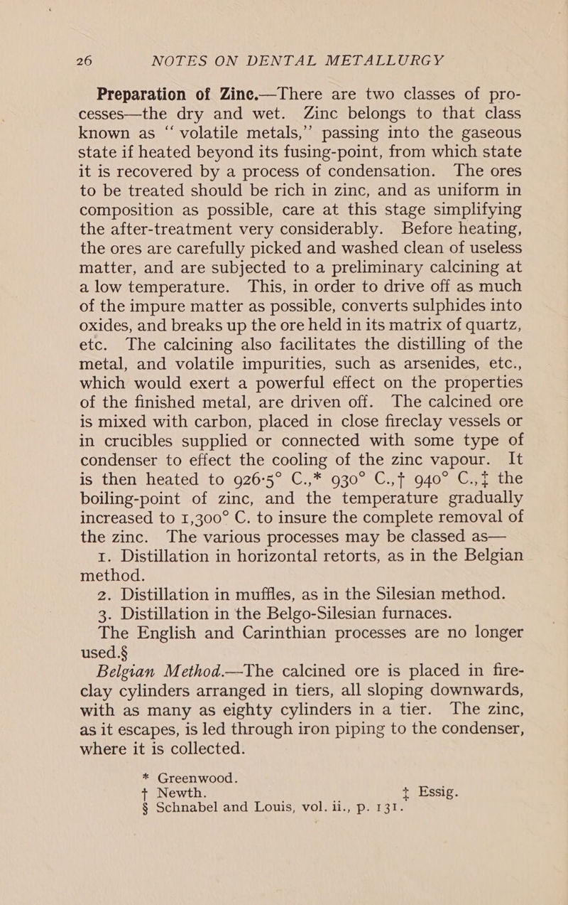 Preparation of Zine.—There are two classes of pro- cesses—the dry and wet. Zinc belongs to that class known as “ volatile metals,’ passing into the gaseous state if heated beyond its fusing-point, from which state it is recovered by a process of condensation. The ores to be treated should be rich in zinc, and as uniform in composition as possible, care at this stage simplifying the after-treatment very considerably. Before heating, the ores are carefully picked and washed clean of useless matter, and are subjected to a preliminary calcining at a low temperature. This, in order to drive off as much of the impure matter as possible, converts sulphides into oxides, and breaks up the ore held in its matrix of quartz, etc. The calcining also facilitates the distilling of the metal, and volatile impurities, such as arsenides, etc., which would exert a powerful effect on the properties of the finished metal, are driven off. The calcined ore is mixed with carbon, placed in close fireclay vessels or in crucibles supplied or connected with some type of condenser to effect the cooling of the zinc vapour. It is then heated to 926°5° C.,* 930° C.,f 940° C.,{ the boiling-point of zinc, and the temperature gradually increased to 1,300° C. to insure the complete removal of the zinc. The various processes may be classed as— 1. Distillation in horizontal retorts, as in the Belgian method. 2. Distillation in muffles, as in the Silesian method. 3. Distillation in the Belgo-Silesian furnaces. The English and Carinthian processes are no longer used.§ Belgian Method.—tThe calcined ore is placed in fire- clay cylinders arranged in tiers, all sloping downwards, with as many as eighty cylinders in a tier. The zinc, as it escapes, is led through iron piping to the condenser, where it is collected. * Greenwood. t+ Newth. + Essig. § Schnabel and Louis, vol. ii., p. 131.