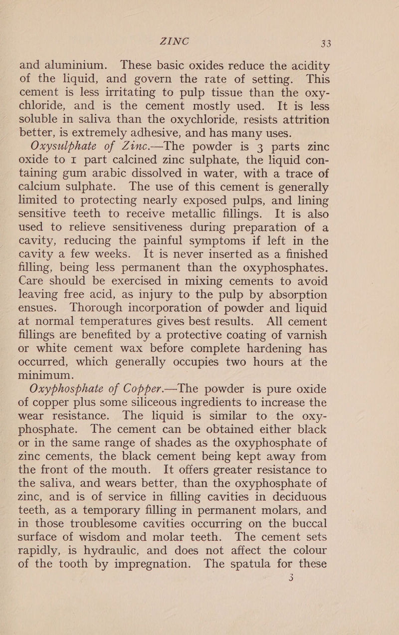 and aluminium. These basic oxides reduce the acidity of the liquid, and govern the rate of setting. This cement is less irritating to pulp tissue than the oxy- chloride, and is the cement mostly used. It is less soluble in saliva than the oxychloride, resists attrition better, is extremely adhesive, and has many uses. Oxysulphate of Zinc-——The powder is 3 parts zinc oxide to 1 part calcined zinc sulphate, the liquid con- taining gum arabic dissolved in water, with a trace of calcium sulphate. The use of this cement is generally limited to protecting nearly exposed pulps, and lining sensitive teeth to receive metallic fillings. It is also used to relieve sensitiveness during preparation of a cavity, reducing the painful symptoms if left in the cavity a few weeks. It is never inserted as a finished filling, being less permanent than the oxyphosphates. Care should be exercised in mixing cements to avoid leaving free acid, as injury to the pulp by absorption ensues. Thorough incorporation of powder and liquid at normal temperatures gives best results. All cement fillings are benefited by a protective coating of varnish or white cement wax before complete hardening has occurred, which generally occupies two hours at the minimum. 7 Oxyphosphate of Copper —The powder is pure oxide of copper plus some siliceous ingredients to increase the wear resistance. The liquid is similar to the oxy- phosphate. The cement can be obtained either black or in the same range of shades as the oxyphosphate of zinc cements, the black cement being kept away from the front of the mouth. It offers greater resistance to the saliva, and wears better, than the oxyphosphate of zinc, and is of service in filling cavities in deciduous teeth, as a temporary filling in permanent molars, and in those troublesome cavities occurring on the buccal surface of wisdom and molar teeth. The cement sets rapidly, is hydraulic, and does not affect the colour of the tooth by impregnation. The spatula for these a)