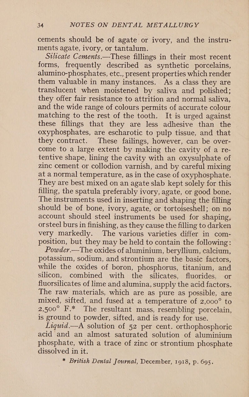 cements should be of agate or ivory, and the instru- ments agate, ivory, or tantalum. Silicate Cements —These fillings in their most recent forms, frequently described as synthetic porcelains, alumino-phosphates, etc., present properties which render them valuable in many instances. As a class they are translucent when moistened by saliva and polished; they offer fair resistance to attrition and normal saliva, and the wide range of colours permits of accurate colour matching to the rest of the tooth. It is urged against these fillings that they are less adhesive than the | oxyphosphates, are escharotic to pulp tissue, and that they contract. These failings, however, can be over- come to a large extent by making the cavity of a re- tentive shape, lining the cavity with an oxysulphate of zinc cement or collodion varnish, and by careful mixing at a normal temperature, as in the case of oxyphosphate. They are best mixed on an agate slab kept solely for this filling, the spatula preferably ivory, agate, or good bone. The instruments used in inserting and shaping the filling should be of bone, ivory, agate, or tortoiseshell; on no account should steel instruments be used for shaping, orsteel burs in finishing, as they cause the filling to darken very markedly. The various varieties differ in com- position, but they may be held to contain the following: Powder.—The oxides of aluminium, beryllium, calcium, potassium, sodium, and strontium are the basic factors, while the oxides of boron, phosphorus, titanium, and silicon, combined with the silicates, fluorides, or fluorsilicates of lime and alumina, supply the acid factors. The raw materials, which are as pure as possible, are mixed, sifted, and fused at a temperature of 2,000° to 2,500° F.* The resultant mass, resembling porcelain, is ground to powder, sifted, and is ready for use. Liquid.—A solution of 52 per cent. orthophosphoric acid and an almost saturated solution of aluminium phosphate, with a trace of zinc or strontium phosphate dissolved in it. * British Dental Journal, December, 1918, p. 695.