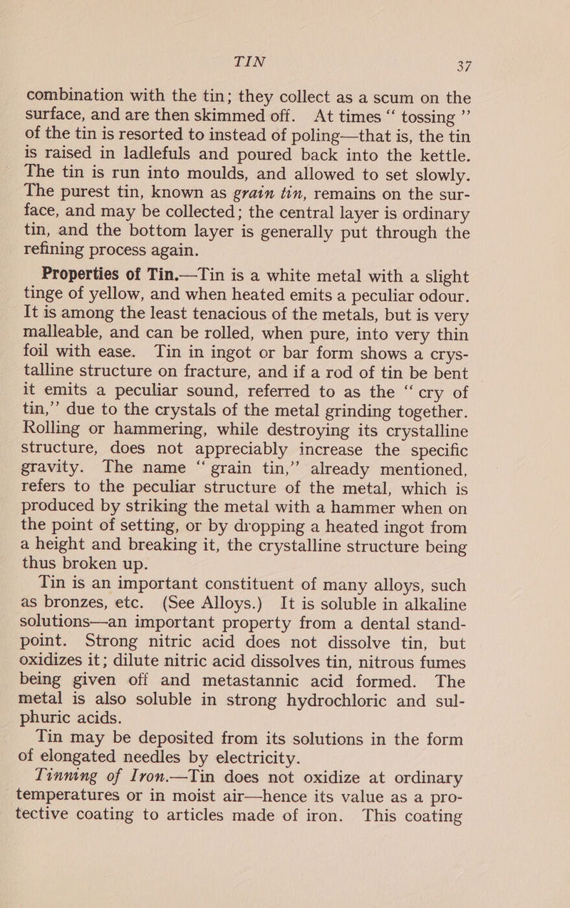 LON oF. combination with the tin; they collect as a scum on the surface, and are then skimmed off. At times “ tossing ”’ of the tin is resorted to instead of poling—that is, the tin is raised in ladlefuls and poured back into the kettle. The tin is run into moulds, and allowed to set slowly. The purest tin, known as grain tin, remains on the sur- face, and may be collected; the central layer is ordinary tin, and the bottom layer is generally put through the refining process again. Properties of Tin.—Tin is a white metal with a slight tinge of yellow, and when heated emits a peculiar odour. It is among the least tenacious of the metals, but is very malleable, and can be rolled, when pure, into very thin foil with ease. Tin in ingot or bar form shows a crys- talline structure on fracture, and if a rod of tin be bent it emits a peculiar sound, referred to as the “cry of tin,’’ due to the crystals of the metal grinding together. Rolling or hammering, while destroying its crystalline structure, does not appreciably increase the specific gravity. The name “ grain tin,” already mentioned, refers to the peculiar structure of the metal, which is produced by striking the metal with a hammer when on the point of setting, or by dropping a heated ingot from a height and breaking it, the crystalline structure being thus broken up. Tin is an important constituent of many alloys, such as bronzes, etc. (See Alloys.) It is soluble in alkaline solutions—an important property from a dental stand- point. Strong nitric acid does not dissolve tin, but oxidizes it; dilute nitric acid dissolves tin, nitrous fumes _ being given off and metastannic acid formed. The metal is also soluble in strong hydrochloric and sul- phuric acids. Tin may be deposited from its solutions in the form of elongated needles by electricity. Tinning of Iron.—Tin does not oxidize at ordinary temperatures or in moist air—hence its value as a pro- tective coating to articles made of iron. This coating