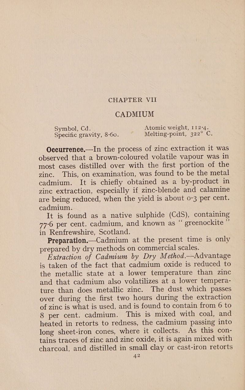 CHAPTER VII CADMIUM Symbol, Cd. Atomic weight, 112-4. Specific gravity, 8-60. ' ‘Melting-point, 322° C. Occurrence.—In the process of zinc extraction it was observed that a brown-coloured volatile vapour was in most cases distilled over with the first portion of the zinc. This, on examination, was found to be the metal cadmium. It is chiefly obtained as a by-product in zinc extraction, especially if zinc-blende and calamine are being reduced, when the yield is about 0-3 per cent. cadmium. It is found as a native sulphide (CdS), containing “7-6 per cent. cadmium, and known as “ greenockite as in Renfrewshire, Scotland. Preparation.—Cadmium at the present time is only prepared by dry methods on commercial scales. Extraction of Cadmium by Dry Method.—Advantage is taken of the fact that cadmium oxide is reduced to the metallic state at a lower temperature than zinc and that cadmium also volatilizes at a lower tempera- ture than does metallic zinc. The dust which passes over during the first two hours during the extraction of zinc is what is used, and is found to contain from 6 to 8 per cent. cadmium. This is mixed with coal, and heated in retorts to redness, the cadmium passing into long sheet-iron cones, where it collects. As this con- tains traces of zinc and zinc oxide, it is again mixed with charcoal, and distilled in small clay or cast-iron retorts