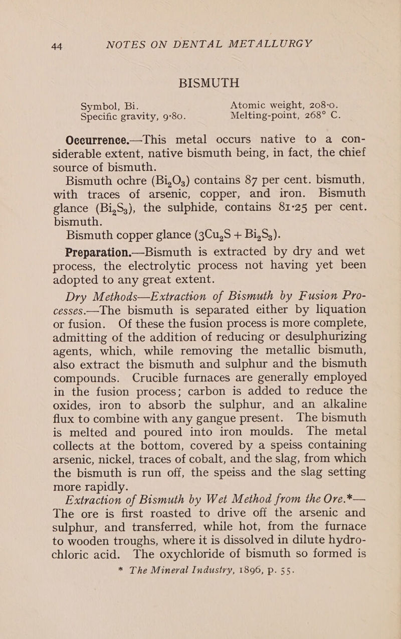 BISMUTH Symbol, Bi. Atomic weight, 208:o. Specific gravity, 9°80. Melting-point, 268° C. Occurrence.—This metal occurs native to a con- siderable extent, native bismuth being, in fact, the chief source of bismuth. Bismuth ochre (Bi,O3;) contains 87 per cent. bismuth, with traces of arsenic, copper, and iron. Bismuth glance (Bi,S3), the sulphide, contains 81-25 per cent. bismuth. Bismuth copper glance (3Cu,S + Bi,S,). Preparation.—Bismuth is extracted by dry and wet process, the electrolytic process not having yet been adopted to any great extent. Dry Methods—Extraction of Bismuth by Fusion Pro- cesses.—The bismuth is separated either by liquation or fusion. Of these the fusion process is more complete, admitting of the addition of reducing or desulphurizing agents, which, while removing the metallic bismuth, also extract the bismuth and sulphur and the bismuth compounds. Crucible furnaces are generally employed in the fusion process; carbon is added to reduce the oxides, iron to absorb the sulphur, and an alkaline flux to combine with any gangue present. The bismuth is melted and poured into iron moulds. The metal collects at the bottom, covered by a speiss containing arsenic, nickel, traces of cobalt, and the slag, from which the bismuth is run off, the speiss and the slag setting more rapidly. Extraction of Bismuth by Wet Method from the Ore.*— The ore is first roasted to drive off the arsenic and sulphur, and transferred, while hot, from the furnace to wooden troughs, where it is dissolved in dilute hydro- chloric acid. The oxychloride of bismuth so formed is * The Mineral Industry, 1896, p. 55.