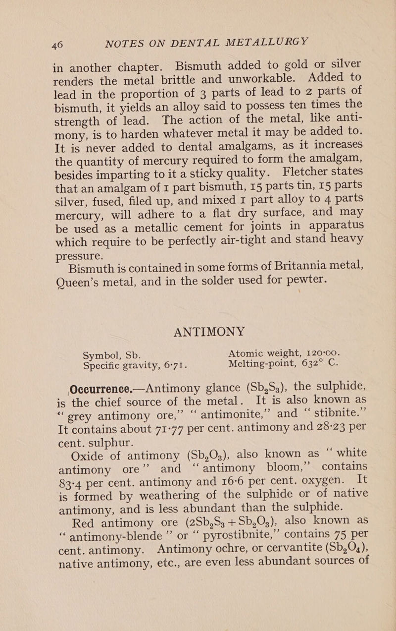 in another chapter. Bismuth added to gold or silver renders the metal brittle and unworkable. Added to lead in the proportion of 3 parts of lead to 2 parts of bismuth, it yields an alloy said to possess ten times the strength of lead. The action of the metal, like anti- mony, is to harden whatever metal it may be added to. It is never added to dental amalgams, as it increases the quantity of mercury required to form the amalgam, besides imparting to it a sticky quality. Fletcher states that an amalgam of x part bismuth, 15 parts tin, 15 parts silver, fused, filed up, and mixed 1 part alloy to 4 parts mercury, will adhere to a flat dry surface, and may be used as a metallic cement for joints in apparatus which require to be perfectly air-tight and stand heavy pressure. Bismuth is contained in some forms of Britannia metal, Queen’s metal, and in the solder used for pewter. ANTIMONY Symbol, Sb. Atomic weight, 120°00. Specific gravity, 6°71. Melting-point, 632° C. Oceurrence.—Antimony glance (Sb,S3), the sulphide, is the chief source of the metal. It is also known as ‘‘srey antimony ore,” “ antimonite,” and “‘ stibnite.”’ It contains about 71-77 per cent. antimony and 28-23 per cent. sulphur. Oxide of antimony (Sb,O;), also known as “ white antimony ore”? and ‘‘antimony bloom,” contains 83-4 per cent. antimony and 16:6 per cent. oxygen. It is formed by weathering of the sulphide or of native antimony, and is less abundant than the sulphide. Red antimony ore (2Sb,S3+Sb,O03), also known as “ antimony-blende ”’ or “ pyrostibnite,” contains 75 per cent. antimony. Antimony ochre, or cervantite (Sb,O,), native antimony, etc., are even less abundant sources of