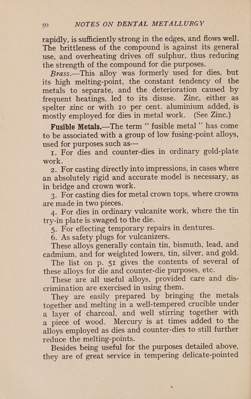 rapidly, is sufficiently strong in the edges, and flows well. The brittleness of the compound is against its general use, and overheating drives off sulphur, thus reducing the strength of the compound for die purposes. Brass.—This alloy was formerly used for dies, but its high melting-point, the constant tendency of the metals to separate, and the deterioration caused by frequent heatings, led to its disuse. Zinc, either as spelter zinc or with ro per cent. aluminium added, is mostly employed for dies in metal work. (See Zinc.) Fusible Metals.—The term “ fusible metal ’’ has come to be associated with a group of low fusing-point alloys, used for purposes such as— 1. For dies and counter-dies in ordinary gold-plate work. 2. For casting directly into impressions, in cases where an absolutely rigid and accurate model is necessary, as in bridge and crown work. 3. For casting dies for metal crown tops, where crowns are made in two pieces. 4. For dies in ordinary vulcanite work, where the tin try-in plate is swaged to the die. 5. For effecting temporary repairs in dentures. 6. As safety plugs for vulcanizers. These alloys generally contain tin, bismuth, lead, and cadmium, and for weighted lowers, tin, silver, and gold. The list on p. 51 gives the contents of several of these alloys for die and counter-die purposes, etc. These are all useful alloys, provided care and dis- crimination are exercised in using them. They are easily prepared by bringing the metals together and melting in a well-tempered crucible under a layer of charcoal, and well stirring together with a piece of wood. Mercury is at times added to the alloys employed as dies and counter-dies to still further reduce the melting-points. Besides being useful for the purposes detailed above, they are of great service in tempering delicate-pointed