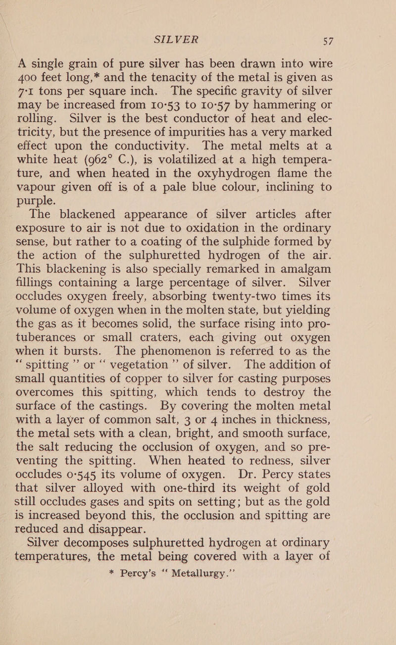 A single grain of pure silver has been drawn into wire 400 feet long,* and the tenacity of the metal is given as 7-1 tons per square inch. The specific gravity of silver may be increased from 10°53 to 10°57 by hammering or rolling. Silver is the best conductor of heat and elec- tricity, but the presence of impurities has a very marked effect upon the conductivity. The metal melts at a white heat (962° C.), is volatilized at a high tempera- ture, and when heated in the oxyhydrogen flame the vapour given off is of a pale blue colour, inclining to purple. The blackened appearance of silver articles after exposure to air is not due to oxidation in the ordinary sense, but rather to a coating of the sulphide formed by the action of the sulphuretted hydrogen of the air. This blackening is also specially remarked in amalgam fillings containing a large percentage of silver. Silver occludes oxygen freely, absorbing twenty-two times its volume of oxygen when in the molten state, but yielding the gas as it becomes solid, the surface rising into pro- tuberances or small craters, each giving out oxygen when it bursts. The phenomenon is referred to as the “ spitting ’’ or “ vegetation’ of silver. The addition of small quantities of copper to silver for casting purposes overcomes this spitting, which tends to destroy the surface of the castings. By covering the molten metal with a layer of common salt, 3 or 4 inches in thickness, the metal sets with a clean, bright, and smooth surface, the salt reducing the occlusion of oxygen, and so pre- venting the spitting. When heated to redness, silver occludes 0-545 its volume of oxygen. Dr. Percy states that silver alloyed with one-third its weight of gold still occludes gases and spits on setting; but as the gold is increased beyond this, the occlusion and spitting are reduced and disappear. Silver decomposes sulphuretted hydrogen at ordinary temperatures, the metal being covered with a layer of * Percy’s “‘ Metallurgy.’