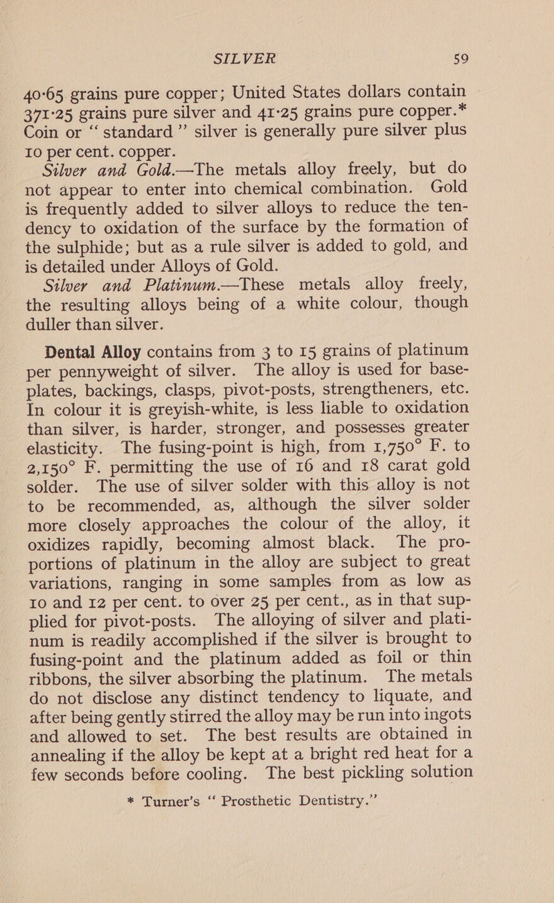 40°65 grains pure copper; United States dollars contain 371°25 grains pure silver and 41-25 grains pure copper.* Coin or “‘ standard ”’ silver is generally pure silver plus Io per cent. copper. Silver and Gold.—The metals alloy freely, but do not appear to enter into chemical combination. Gold is frequently added to silver alloys to reduce the ten- dency to oxidation of the surface by the formation of the sulphide; but as a rule silver is added to gold, and is detailed under Alloys of Gold. Silver and Platinum.—These metals alloy freely, the resulting alloys being of a white colour, though duller than silver. Dental Alloy contains from 3 to 15 grains of platinum per pennyweight of silver. The alloy is used for base- plates, backings, clasps, pivot-posts, strengtheners, etc. In colour it is greyish-white, is less liable to oxidation than silver, is harder, stronger, and possesses greater elasticity. The fusing-point is high, from 1,750° F. to 2,150° F. permitting the use of 16 and 18 carat gold solder. The use of silver solder with this alloy is not to be recommended, as, although the silver solder more closely approaches the colour of the alloy, it oxidizes rapidly, becoming almost black. The pro- portions of platinum in the alloy are subject to great variations, ranging in some samples from as low as ro and 12 per cent. to over 25 per cent., as in that sup- plied for pivot-posts. The alloying of silver and plati- num is readily accomplished if the silver is brought to fusing-point and the platinum added as foil or thin ribbons, the silver absorbing the platinum. The metals do not disclose any distinct tendency to liquate, and after being gently stirred the alloy may be run into ingots and allowed to set. The best results are obtained in annealing if the alloy be kept at a bright red heat for a few seconds before cooling. The best pickling solution * Turner’s ‘“‘ Prosthetic Dentistry.”