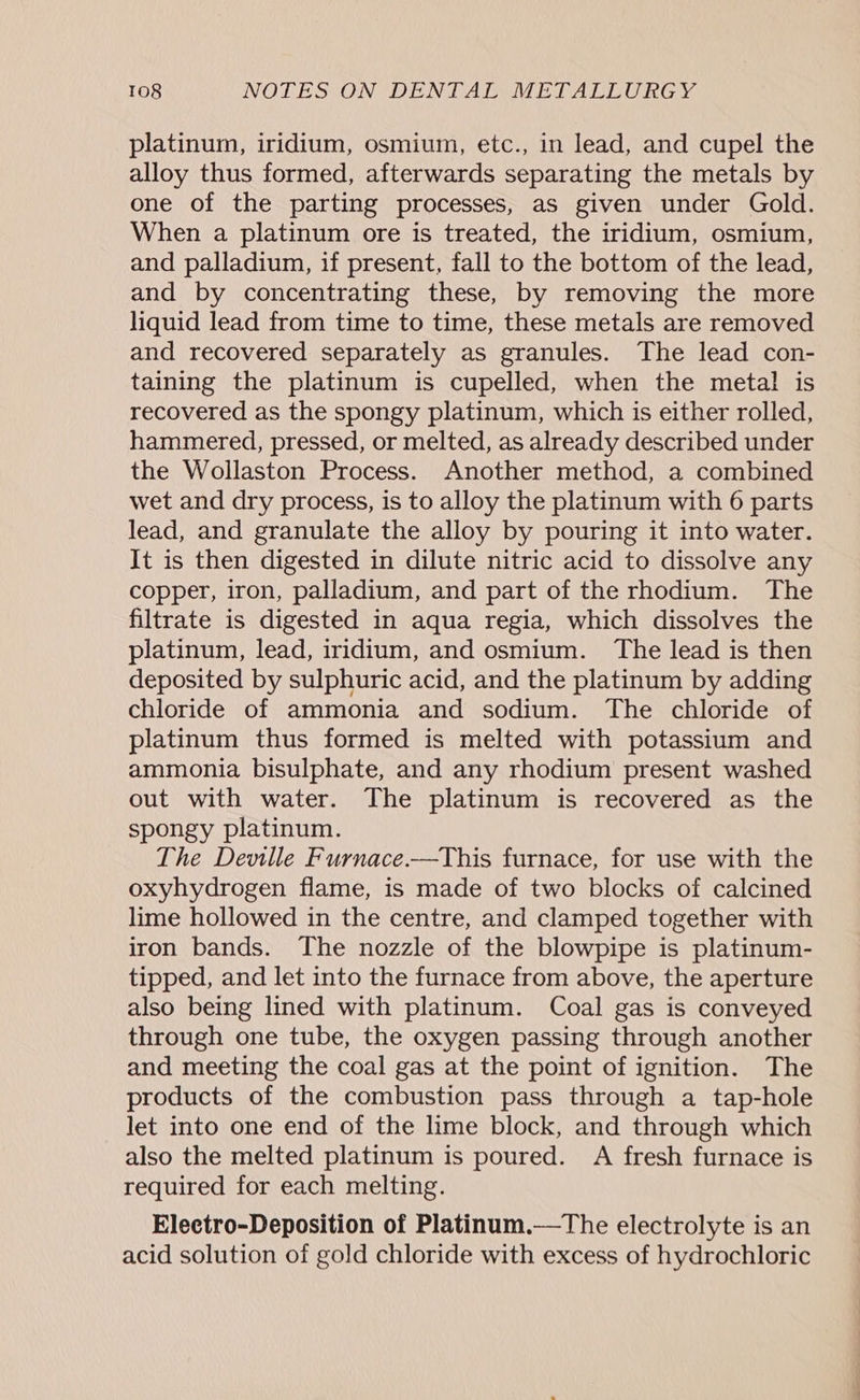 platinum, iridium, osmium, etc., in lead, and cupel the alloy thus formed, afterwards separating the metals by one of the parting processes, as given under Gold. When a platinum ore is treated, the iridium, osmium, and palladium, if present, fall to the bottom of the lead, and by concentrating these, by removing the more liquid lead from time to time, these metals are removed and recovered separately as granules. The lead con- taining the platinum is cupelled, when the metal is recovered as the spongy platinum, which is either rolled, hammered, pressed, or melted, as already described under the Wollaston Process. Another method, a combined wet and dry process, is to alloy the platinum with 6 parts lead, and granulate the alloy by pouring it into water. It is then digested in dilute nitric acid to dissolve any copper, iron, palladium, and part of the rhodium. The filtrate is digested 1n aqua regia, which dissolves the platinum, lead, iridium, and osmium. The lead is then deposited by sulphuric acid, and the platinum by adding chloride of ammonia and sodium. The chloride of platinum thus formed is melted with potassium and ammonia bisulphate, and any rhodium present washed out with water. The platinum is recovered as the spongy platinum. The Deville Furnace.—This furnace, for use with the oxyhydrogen flame, is made of two blocks of calcined lime hollowed in the centre, and clamped together with iron bands. The nozzle of the blowpipe is platinum- tipped, and let into the furnace from above, the aperture also being lined with platinum. Coal gas is conveyed through one tube, the oxygen passing through another and meeting the coal gas at the point of ignition. The products of the combustion pass through a tap-hole let into one end of the lime block, and through which also the melted platinum is poured. A fresh furnace is required for each melting. Eleetro-Deposition of Platinum.—tThe electrolyte is an acid solution of gold chloride with excess of hydrochloric