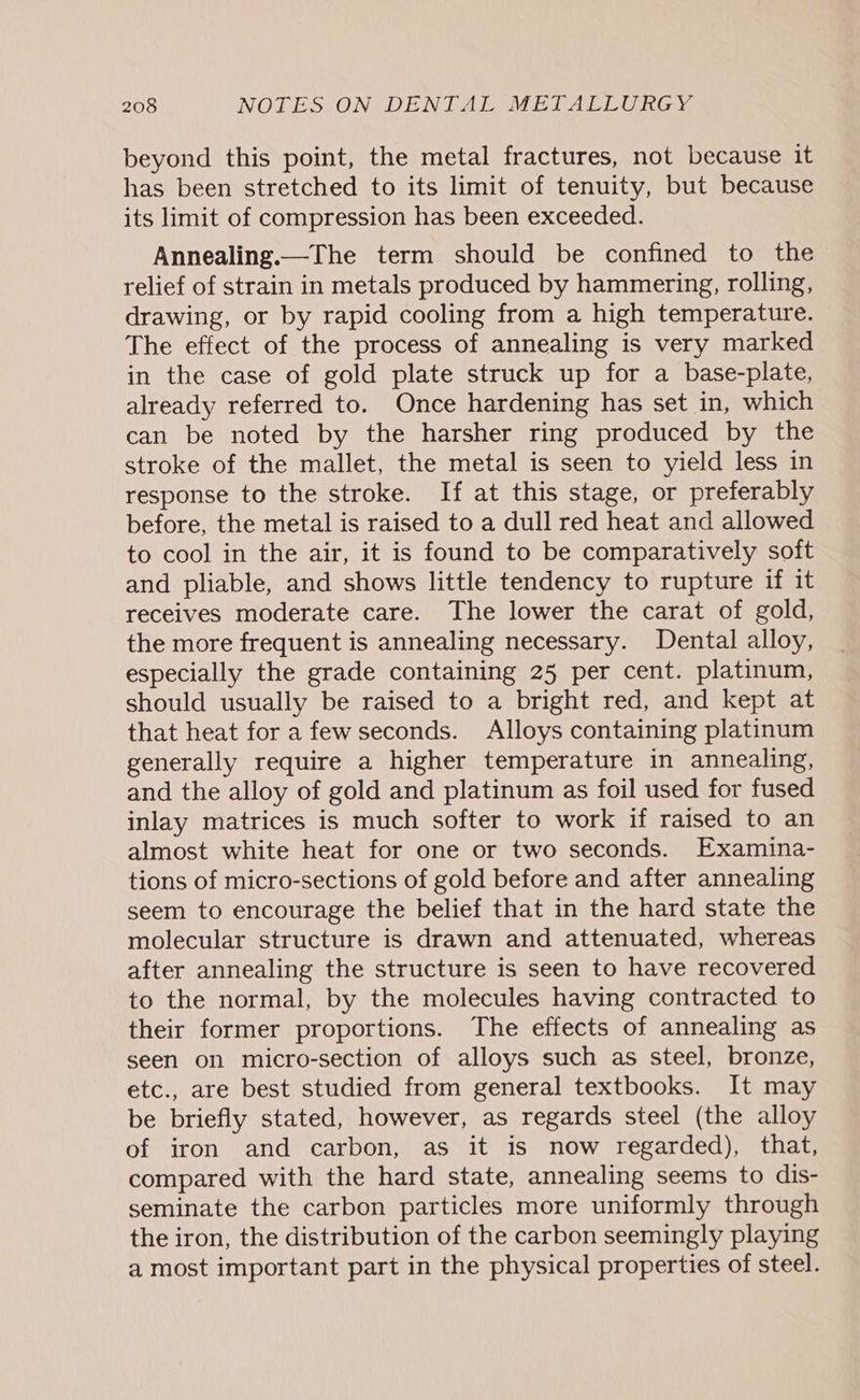 beyond this point, the metal fractures, not because it has been stretched to its limit of tenuity, but because its limit of compression has been exceeded. Annealing.—The term should be confined to the relief of strain in metals produced by hammering, rolling, drawing, or by rapid cooling from a high temperature. The effect of the process of annealing is very marked in the case of gold plate struck up for a base-plate, already referred to. Once hardening has set in, which can be noted by the harsher ring produced by the stroke of the mallet, the metal is seen to yield less in response to the stroke. If at this stage, or preferably before, the metal is raised to a dull red heat and allowed to cool in the air, it is found to be comparatively soft and pliable, and shows little tendency to rupture if it receives moderate care. The lower the carat of gold, the more frequent is annealing necessary. Dental alloy, especially the grade containing 25 per cent. platinum, should usually be raised to a bright red, and kept at that heat fora few seconds. Alloys containing platinum generally require a higher temperature in annealing, and the alloy of gold and platinum as foil used for fused inlay matrices is much softer to work if raised to an almost white heat for one or two seconds. Examina- tions of micro-sections of gold before and after annealing seem to encourage the belief that in the hard state the molecular structure is drawn and attenuated, whereas after annealing the structure is seen to have recovered to the normal, by the molecules having contracted to their former proportions. The effects of annealing as seen on micro-section of alloys such as steel, bronze, etc., are best studied from general textbooks. It may be briefly stated, however, as regards steel (the alloy of iron and carbon, as it is now regarded), that, compared with the hard state, annealing seems to dis- seminate the carbon particles more uniformly through the iron, the distribution of the carbon seemingly playing a most important part in the physical properties of steel.