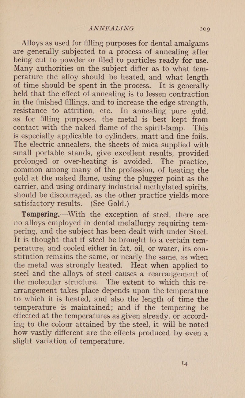 ANNEALING 2090 Alloys as used for filling purposes for dental amalgams are generally subjected to a process of annealing after being cut to powder or filed to particles ready for use. Many authorities on the subject differ as to what tem- perature the alloy should be heated, and what length of time should be spent in the process. It is generally held that the effect of annealing is to lessen contraction in the finished fillings, and to increase the edge strength, resistance to attrition, etc. In annealing pure gold, as for filling purposes, the metal is best kept from contact with the naked flame of the spirit-lamp. This is especially applicable to cylinders, matt and fine foils. The electric annealers, the sheets of mica supplied with small portable stands, give excellent results, provided prolonged or over-heating is avoided. The practice, common among many of the profession, of heating the gold at the naked flame, using the plugger point as the catrier, and using ordinary industrial methylated spirits, should be discouraged, as the other practice yields more satisfactory results. (See Gold.) Tempering.—With the exception of steel, there are no alloys employed in dental metallurgy requiring tem- pering, and the subject has been dealt with under Steel. It is thought that if steel be brought to a certain tem- perature, and cooled either in fat, oil, or water, its con- stitution remains the same, or nearly the same, as when the metal was strongly heated. Heat when applied to steel and the alloys of steel causes a rearrangement of the molecular structure. The extent to which this re- arrangement takes place depends upon the temperature to which it is heated, and also the length of time the temperature is maintained; and if the tempering be effected at the temperatures as given already, or accord- ing to the colour attained by the steel, it will be noted how vastly different are the effects produced by even a slight variation of temperature.