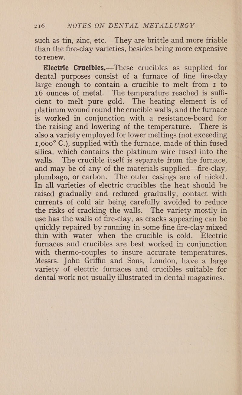 such as tin, zinc, etc. They are brittle and more friable than the fire-clay varieties, besides being more expensive to renew. Electric Crucibles——These crucibles as supplied for dental purposes consist of a furnace of fine fire-clay large enough to contain a crucible to melt from 1 to 16 ounces of metal. The temperature reached is suffi- cient to melt pure gold. The heating element is of platinum wound round the crucible walls, and the furnace is worked in conjunction with a resistance-board for the raising and lowering of the temperature. There is also a variety employed for lower meltings (not exceeding 1,000° C.), supplied with the furnace, made of thin fused silica, which contains the platinum wire fused into the walls. The crucible itself is separate from the furnace, and may be of any of the materials supplied—fire-clay, plumbago, or carbon. The outer casings are of nickel. In all varieties of electric crucibles the heat should be raised gradually and reduced gradually, contact with currents of cold air being carefully avoided to reduce the risks of cracking the walls. The variety mostly in use has the walls of fire-clay, as cracks appearing can be quickly repaired by running in some fine fire-clay mixed thin with water when the crucible is cold. Electric furnaces and crucibles are best worked in conjunction with thermo-couples to insure accurate temperatures. Messrs. John Griffin and Sons, London, have a large variety of electric furnaces and crucibles suitable for dental work not usually illustrated in dental magazines.