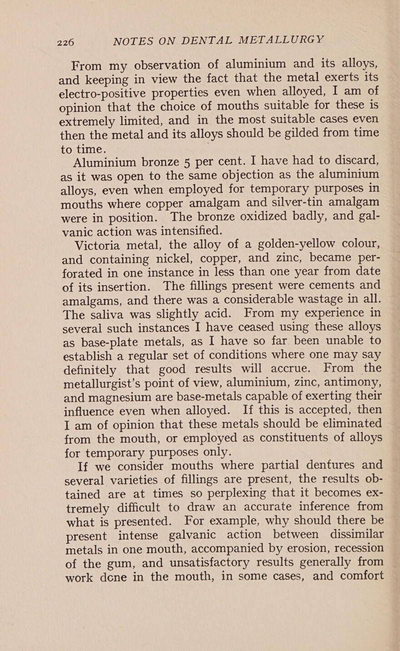 From my observation of aluminium and its alloys, and keeping in view the fact that the metal exerts its electro-positive properties even when alloyed, I am of opinion that the choice of mouths suitable for these is extremely limited, and in the most suitable cases even then the metal and its alloys should be gilded from time to time. . Aluminium bronze 5 per cent. I have had to discard, as it was open to the same objection as the aluminium alloys, even when employed for temporary purposes in mouths where copper amalgam and silver-tin amalgam were in position. The bronze oxidized badly, and gal- vanic action was intensified. Victoria metal, the alloy of a golden-yellow colour, and containing nickel, copper, and zinc, became per- forated in one instance in less than one year from date of its insertion. The fillings present were cements and amalgams, and there was a considerable wastage in all. The saliva was slightly acid. From my experience in several such instances I have ceased using these alloys as base-plate metals, as I have so far been unable to establish a regular set of conditions where one may say definitely that good results will accrue. From the metallurgist’s point of view, aluminium, zinc, antimony, and magnesium are base-metals capable of exerting their influence even when alloyed. If this is accepted, then I am of opinion that these metals should be eliminated from the mouth, or employed as constituents of alloys for temporary purposes only. If we consider mouths where partial dentures and several varieties of fillings are present, the results ob- tained are at times so perplexing that it becomes ex- tremely difficult to draw an accurate inference from what is presented. For example, why should there be present intense galvanic action between dissimilar metals in one mouth, accompanied by erosion, recession of the gum, and unsatisfactory results generally from work dcne in the mouth, in some cases, and comfort