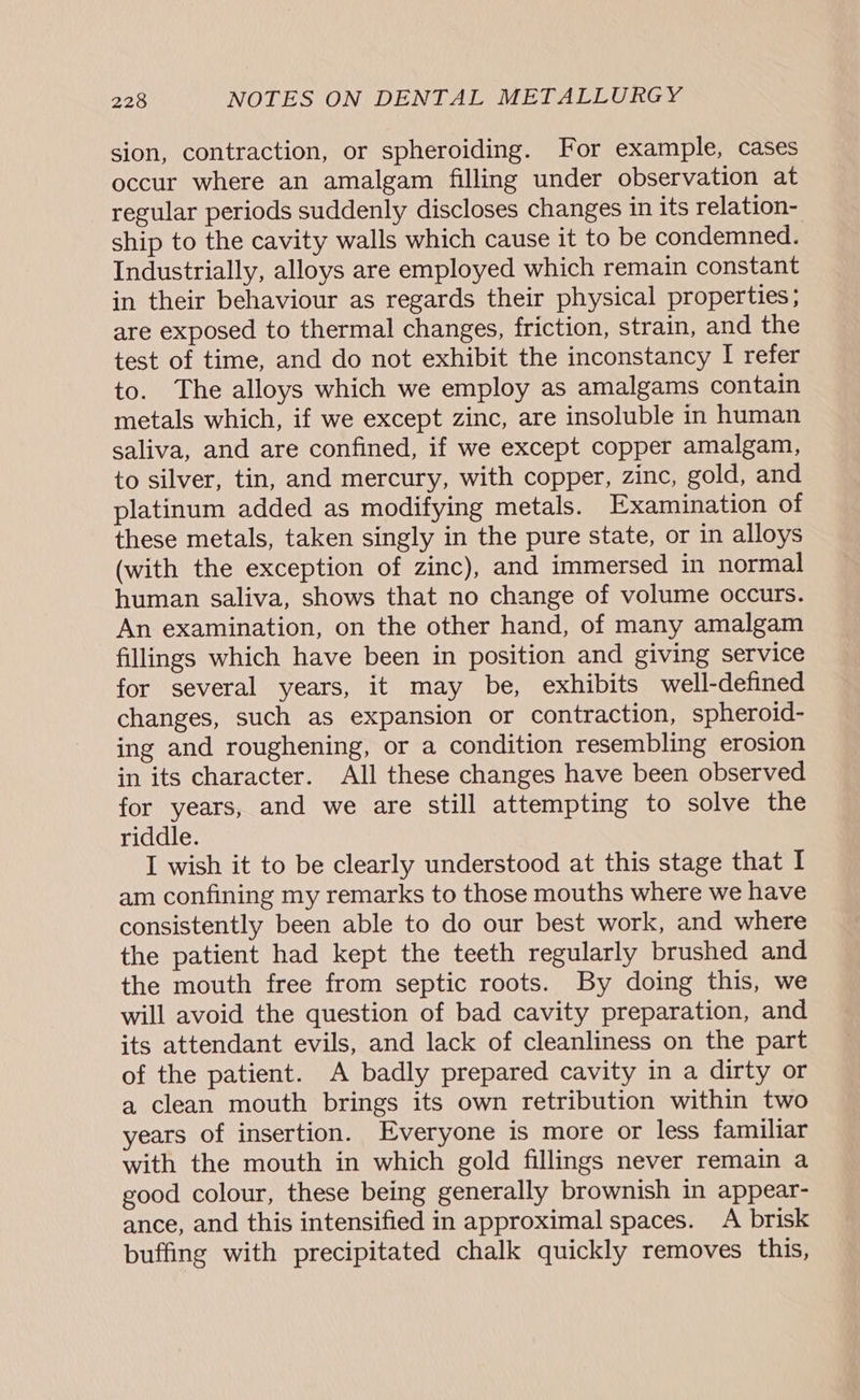 sion, contraction, or spheroiding. For example, cases occur where an amalgam filling under observation at regular periods suddenly discloses changes in its relation- ship to the cavity walls which cause it to be condemned. Industrially, alloys are employed which remain constant in their behaviour as regards their physical properties; are exposed to thermal changes, friction, strain, and the test of time, and do not exhibit the inconstancy I refer to. The alloys which we employ as amalgams contain metals which, if we except zinc, are insoluble in human saliva, and are confined, if we except copper amalgam, to silver, tin, and mercury, with copper, zinc, gold, and platinum added as modifying metals. Examination of these metals, taken singly in the pure state, or in alloys (with the exception of zinc), and immersed in normal human saliva, shows that no change of volume occurs. An examination, on the other hand, of many amalgam fillings which have been in position and giving service for several years, it may be, exhibits well-defined changes, such as expansion or contraction, spheroid- ing and roughening, or a condition resembling erosion in its character. All these changes have been observed for years, and we are still attempting to solve the riddle. I wish it to be clearly understood at this stage that I am confining my remarks to those mouths where we have consistently been able to do our best work, and where the patient had kept the teeth regularly brushed and the mouth free from septic roots. By doing this, we will avoid the question of bad cavity preparation, and its attendant evils, and lack of cleanliness on the part of the patient. A badly prepared cavity in a dirty or a clean mouth brings its own retribution within two years of insertion. Everyone is more or less familiar with the mouth in which gold fillings never remain a good colour, these being generally brownish in appear- ance, and this intensified in approximal spaces. A brisk buffing with precipitated chalk quickly removes this,