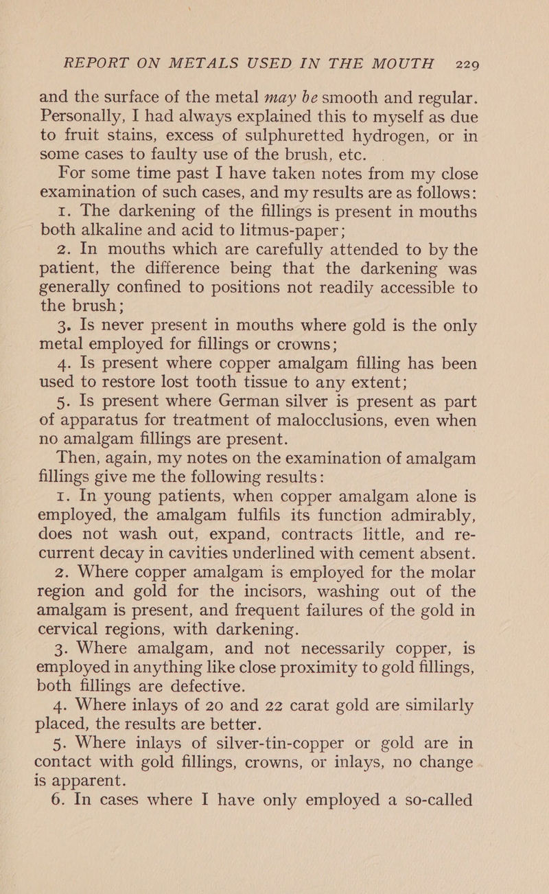 and the surface of the metal may be smooth and regular. Personally, I had always explained this to myself as due to fruit stains, excess of sulphuretted hydrogen, or in some cases to faulty use of the brush, etc. For some time past I have taken notes from my close examination of such cases, and my results are as follows: 1. The darkening of the fillings is present in mouths both alkaline and acid to litmus-paper ; z. In mouths which are carefully attended to by the patient, the difference being that the darkening was generally confined to positions not readily accessible to the brush; 3. Is never present in mouths where gold is the only metal employed for fillings or crowns; 4. Is present where copper amalgam filling has been used to restore lost tooth tissue to any extent; 5. Is present where German silver is present as part of apparatus for treatment of malocclusions, even when no amalgam fillings are present. Then, again, my notes on the examination of amalgam fillings give me the following results: 1. In young patients, when copper amalgam alone is employed, the amalgam fulfils its function admirably, does not wash out, expand, contracts little, and re- current decay in cavities underlined with cement absent. z. Where copper amalgam is employed for the molar region and gold for the incisors, washing out of the amalgam is present, and frequent failures of the gold in cervical regions, with darkening. 3. Where amalgam, and not necessarily copper, is employed in anything like close proximity to gold fillings, both fillings are defective. 4. Where inlays of 20 and 22 carat gold are similarly placed, the results are better. 5. Where inlays of silver-tin-copper or gold are in contact with gold fillings, crowns, or inlays, no change is apparent. 6. In cases where I have only employed a so-called
