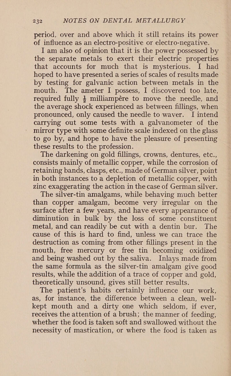 period, over and above which it still retains its power of influence as an electro-positive or electro-negative. I am also of opinion that it is the power possessed by the separate metals to exert their electric properties that accounts for much that is mysterious. I had hoped to have presented a series of scales of results made by testing for galvanic action between metals in the mouth. The ameter I possess, I discovered too late, required fully 4 milliampére to move the needle, and the average shock experienced as between fillings, when pronounced, only caused the needle to waver. I intend carrying out some tests with a galvanometer of the mirror type with some definite scale indexed on the glass to go by, and hope to have the pleasure of presenting these results to the profession. The darkening on gold fillings, crowns, dentures, etc., consists mainly of metallic copper, while the corrosion of retaining bands, clasps, etc., made of German silver, point in both instances to a depletion of metallic copper, with zinc exaggerating the action in the case of German silver. The silver-tin amalgams, while behaving much better than copper amalgam, become very irregular on the surface after a few years, and have every appearance of diminution in bulk by the loss of some constituent metal, and can readily be cut with a dentin bur. The cause of this is hard to find, unless we can trace the destruction as coming from other fillings present in the mouth, free mercury or free tin becoming oxidized and being washed out by the saliva. Inlays made from the same formula as the silver-tin amalgam give good results, while the addition of a trace of copper and gold, theoretically unsound, gives still better results. The patient’s habits certainly influence our work, as, for instance, the difference between a clean, well- kept mouth and a dirty one which seldom, if ever, receives the attention of a brush; the manner of feeding, whether the food is taken soft and swallowed without the necessity of mastication, or where the food is taken as