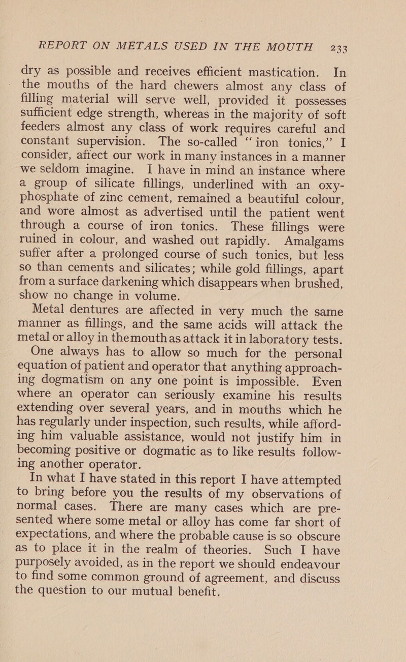 dry as possible and receives efficient mastication. In the mouths of the hard chewers almost any class of filling material will serve well, provided it possesses sufficient edge strength, whereas in the majority of soft feeders almost any class of work requires careful and constant supervision. The so-called “iron tonics,” I consider, aftect our work in many instances in a manner we seldom imagine. I have in mind an instance where a group of silicate fillings, underlined with an oxy- phosphate of zinc cement, remained a beautiful colour, and wore almost as advertised until the patient went through a course of iron tonics. These fillings were ruined in colour, and washed out rapidly. Amalgams suffer after a prolonged course of such tonics, but less so than cements and silicates; while gold fillings, apart from a surface darkening which disappears when brushed, show no change in volume. Metal dentures are affected in very much the same manner as fillings, and the same acids will attack the metal or alloy in themouthas attack it in laboratory tests. One always has to allow so much for the personal equation of patient and operator that anything approach- ing dogmatism on any one point is impossible. Even where an operator can seriously examine his results extending over several years, and in mouths which he has regularly under inspection, such results, while afford- ing him valuable assistance, would not justify him in becoming positive or dogmatic as to like results follow- ing another operator. In what I have stated in this report I have attempted to bring before you the results of my observations of normal cases. There are many cases which are pre- sented where some metal or alloy has come far short of expectations, and where the probable cause is so obscure as to place it in the realm of theories. Such I have purposely avoided, as in the report we should endeavour to find some common ground of agreement, and discuss the question to our mutual benefit.