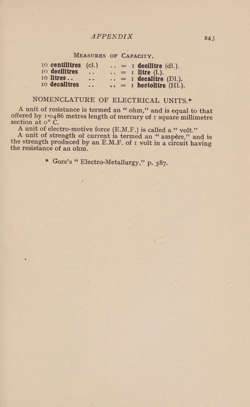 MEASURES OF CAPACITY. 10 centilitres (cl.) 1 decilitre (dl.). 10 decilitres 1 litre (1.). 10 litres.. 1 decalitre (D1.). 10 decalitres .. .. = 1 heetolitre (H.). ll We tt NOMENCLATURE OF ELECTRICAL UNITS.* A unit of resistance is termed an “‘ ohm,” and is equal to that offered by 1:0486 metres length of mercury of 1 square millimetre section at 0° C. A unit of electro-motive force (E.M.F.) is called a “ volt.” A unit of strength of current is termed an “‘ ampére,” and is the strength produced by an E.M.F. of 1 volt in a circuit having the resistance of an ohm. * Gore’s “ Electro-Metallurgy,” p. 387. /