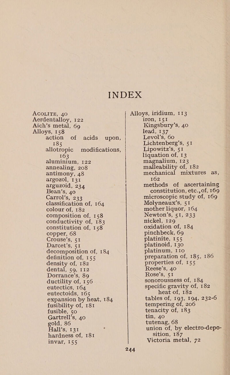 Alloys, 158 action of acids upon, 185 allotropic modifications, 163 aluminium, 122 annealing, 208 antimony, 48 argozol, 131 arguzoid, 234 Bean’s, 40 Carrol’s, 233 classification of, 164 colour of, 182 composition of, 158 conductivity of, 183 constitution of, 158 copper, 68 Crouse’s, 51 Darcet’s, 51 decomposition of, 184 definition of, 155 density of, 182 dental, 59, 112 Dorrance’s, 89 ductility of, 156 eutectics, 164 eutectoids, 165 expansion by heat, 184 fusibility of, 181 fusible, 50 Gartrell’s, 40 gold, 86 Hall’s, 131 . hardness of, 181 invar, 155 244 iron, 151 Kingsbury’s, 40 lead, 137 Levol’s, 60 Lichtenberg’s, 51 Lipowitz’s, 51 liquation of, 13 magnalium, 123 malleability of, 182 mechanical mixtures as, 162 methods of ascertaining constitution, etc.,of, 169 microscopic study of, 169 Molyneaux’s, 51 mother liquor, 164 Newton’s, 51, 233 nickel, 129 oxidation of, 184 pinchbeck, 69 platinite, 155 platinoid, 130 platinum, IIo preparation of, 185, 186 properties of, 155 Reese’s, 40 Rose’s, 51 sonorousness of, 184 specific gravity of, 182 heat of, 182 tables of, 193, 194, 232-6 tempering of, 206 tenacity of, 183 tin, 40 tutenag, 68 union of, by electro-depo- sition, 187 Victoria metal, 72