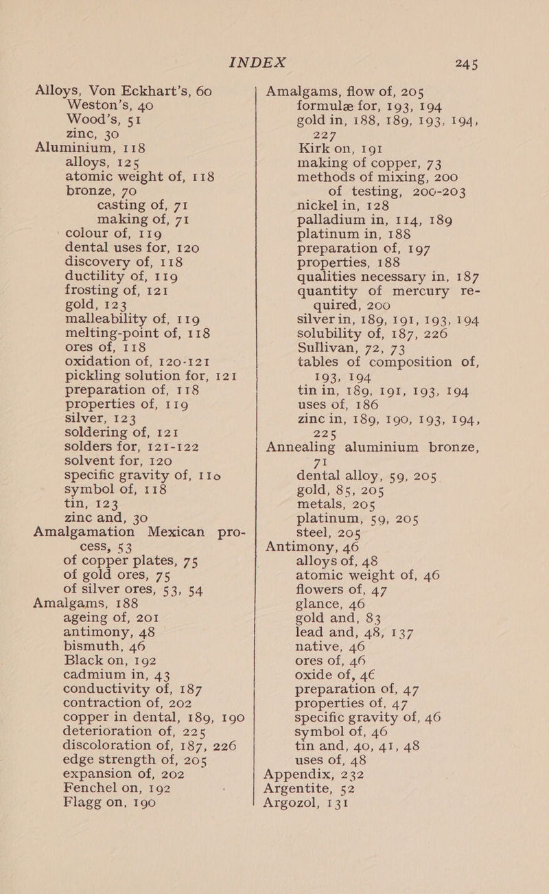 Alloys, Von Eckhart’s, 60 Weston’s, 40 Wood’s, 51 zinc, 30 Aluminium, 118 alloys, 125 atomic weight of, 118 bronze, 70 casting of, 71 making of, 71 ‘colour of, 119 dental uses for, 120 discovery of, 118 ductility of, 119 frosting of, 121 gold, 123 malleability of, 119 melting-point of, 118 ores of, 118 oxidation of, 120-121 pickling solution for, 121 preparation of, 118 properties of, 119 silver, 123 soldering of, 121 solders for, 121-122 solvent for, 120 specific gravity of, IIo symbol of, 118 €i0,-123 zinc and, 30 Amalgamation Mexican pro- cess, 53 of copper plates, 75 of gold ores, 75 of silver ores, 53, 54 Amalgams, 188 ageing of, 201 antimony, 48 bismuth, 46 Black on, 192 cadmium in, 43 conductivity of, 187 contraction of, 202 copper in dental, 189, 190 deterioration of, 225 discoloration of, 187, 226 edge strength of, 205 expansion of, 202 Fenchel on, 192 Flagg on, 190 245 Amalgams, flow of, 205 formule for, 193, 194 gold in, 188, 189, 193, 194, 227, Kirk on, 191 making of copper, 73 methods of mixing, 200 of testing, 200-203 nickel in, 128 palladium in, 114, 189 platinum in, 188 preparation of, 197 properties, 188 qualities necessary in, 187 quantity of mercury re- quired, 200 silver in, 189, I9I, 193, 194 solubility of, 187, 226 Sullivan, 72, 73 tables of composition of, _ 193, 194 tin in, 189, I9I, 193, 194 uses of, 186 zinc in, 189, 190, 193, 194, 22% Annealing aluminium bronze, 71 dental alloy, 59, 205. gold, 85, 205 metals, 205 platinum, 59, 205 steel; 205 Antimony, 46 alloys of, 48 atomic weight of, 46 flowers of, 47 glance, 46 gold and, 83 lead and, 48, 137 native, 46 ores of, 46 oxide of, 4€ preparation of, 47 properties of, 47 specific gravity of, 46 symbol of, 46 tin and, 40, 41, 48 uses of, 48 Appendix, 232 Argentite, 52 Argozol, 131