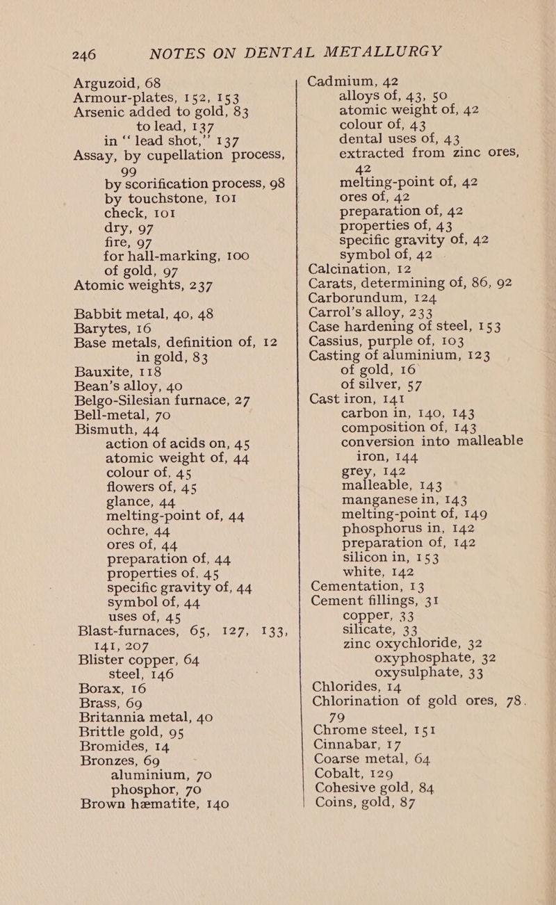 Arguzoid, 68 Armour-plates, 152, 153 Arsenic added to gold, 83 to lead, 137 in ‘‘ lead shot,” 137 Assay, by cupellation process, 99 by scorification process, 98 by touchstone, 101 check, 101 dry, 97 fire, 97 for hall-marking, 100 of gold, 97 Atomic weights, 237 Babbit metal, 40, 48 Barytes, 16 Base metals, definition of, 12 in gold, 83 Bauxite, 118 Bean’s alloy, 40 Belgo-Silesian furnace, 27 Bell-metal, 70 Bismuth, 44 action of acids on, 45 atomic weight of, 44 colour of, 45 flowers of, 45 glance, 44 melting-point of, 44 ochre, 44 ores of, 44 preparation of, 44 properties of, 45 specific gravity of, 44 symbol of, 44 uses of, 45 Blast-furnaces, 65, t4 tov. Blister copper, 64 steel, 146 Borax, 16 Brass, 69 Britannia metal, 40 Brittle gold, 95 Bromides, 14 Bronzes, 69 aluminium, 70 phosphor, 70 Brown hematite, 140 V2 Feel S15 5 Cadmium, 42 alloys of, 43, 50 atomic weight of, 42 colour of, 43 dental] uses of, 43 extracted from zinc ores, 42 melting-point of, 42 ores of, 42 preparation of, 42 properties of, 43 specific gravity of, 42 symbol of, 42 Calcination, 12 Carats, determining of, 86, 92 Carborundum, 124 Carrol’s alloy, 233 Case hardening of steel, 153 Cassius, purple of, 103 Casting of aluminium, 123 of gold, 16 of silver, 57 Cast iron, 141 carbon in, 140, 143 composition of, 143 conversion into malleable iron, 144 grey, 142 malleable, 143 manganese in, 143 melting-point of, 149 phosphorus in, 142 preparation of, 142 Silicon in, 153 white, 142 Cementation, 13 Cement fillings, 31 copper, 33 silicate, 33 zinc oxychloride, 32 oxyphosphate, 32 oxysulphate, 33 Chlorides, 14 Chlorination of gold ores, 78. 79 Chrome steel, 151 Cinnabar, 17 Coarse metal, 64 Cobalt, 129 Cohesive gold, 84 Coins, gold, 87