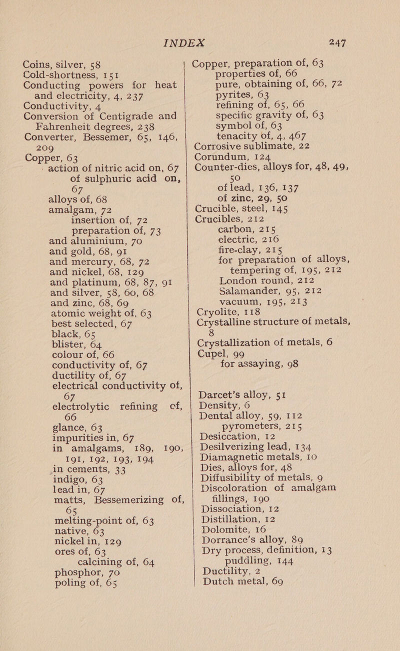 Cold-shortness, 151 Conducting powers for heat and electricity, 4, 237 Conductivity, 4 Conversion of Centigrade and Fahrenheit degrees, 238 Converter, Bessemer, 65, 146, 209 Copper, 63 - action of nitric acid on, 67 67 alloys of, 68 amalgam, 72 insertion of, 72 preparation of, 73 and aluminium, 70 and gold, 68, 91 and mercury, 68, 72 and nickel, 68, 129 and platinum, 68, 87, 91 and silver, 58, 60, 68 and zinc, 68, 69 atomic weight of, 63 best selected, 67 black, 65 blister, 64 colour of, 66 conductivity of, 67 ductility of, 67 electrical conductivity of, 67 glance, 63 impurities in, 67 in amalgams, 189, IQI, 192, 193, 194 in cements, 33 indigo, 63 lead in, 67 matts, Bessemerizing of, 65 melting-point of, 63 native, 63 nickel in, 129 ores of, 63 calcining of, 64 phosphor, 70 poling of, 65 190, 247 properties of, 66 pure, obtaining of; 66,°72 pyrites, 63 refining of, 65, 66 specific gravity of, 63 symbol of, 63 tenacity of, 4, 467 Corrosive sublimate, 22 Corundum, 124 Counter-dies, alloys for, 48, 49, 50 of lead, 136, 137 of zinc, 29, 50 Crucible, steel, 145 Crucibles, 212 carbon, 215 electric, 216 fire-clay, 215 for preparation of alloys, tempering of, 195, 212 London round, 212 Salamander, 95, 212 vacuum, 195, 213 Cryolite, 118 Crystalline structure of metals, 8 Crystallization of metals, 6 Cupel, 99 for assaying, 98 Darcet’s alloy, 51 Density, 6 Dental alloy, 59, 112 pyrometers, 215 Desiccation, 12 Desilverizing lead, 134. Diamagnetic metals, 10 Dies, alloys for, 48 Diffusibility of metals, 9 Discoloration of amalgam fillings, 190 Dissociation, 12 Distillation, 12 Dolomite, 16 Dorrance’s alloy, 89 Dry process, definition, 13 puddling, 144 Ductility, 2 Dutch metal, 69