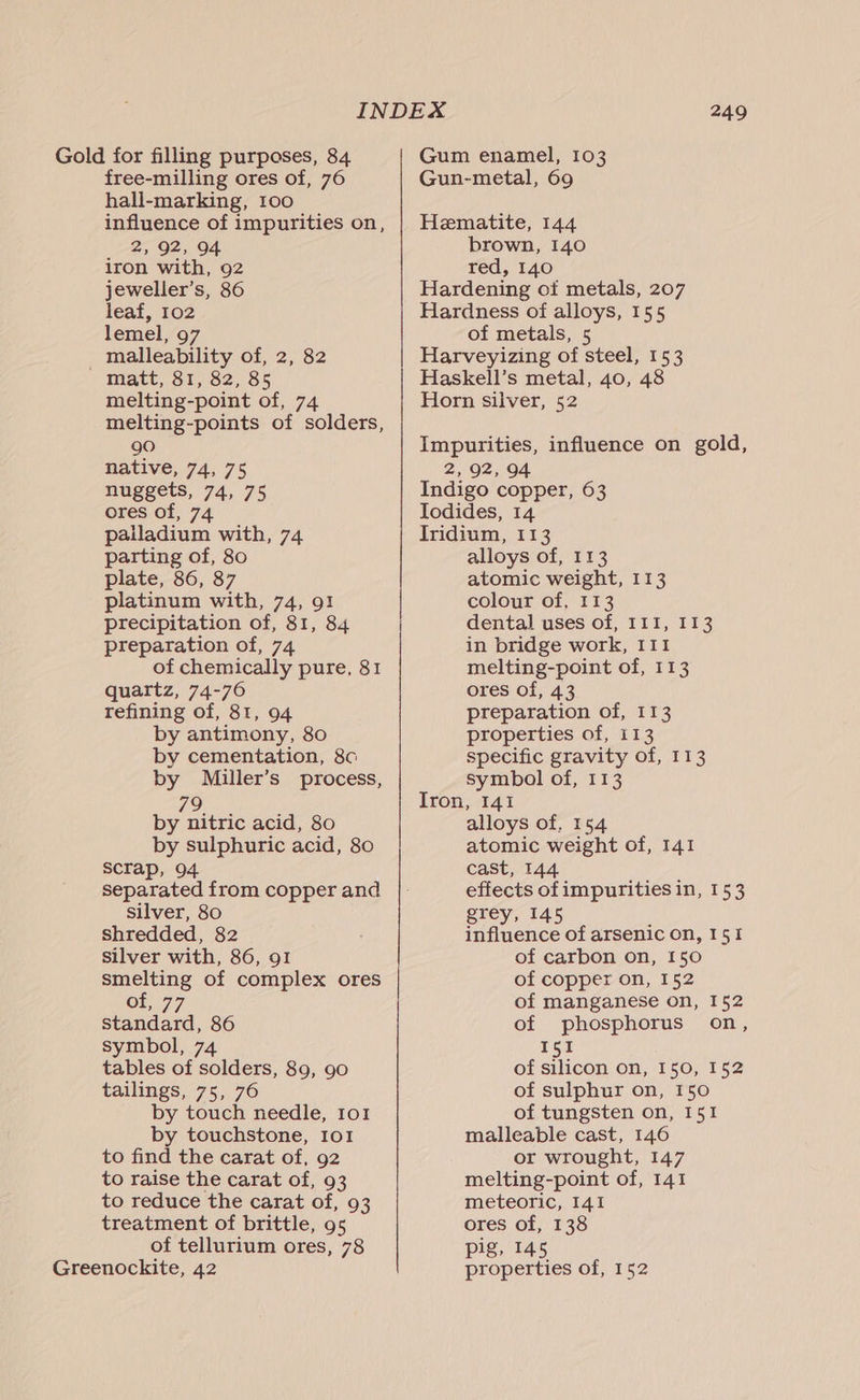 Gold for filling purposes, 84 free-milling ores of, 76 hall-marking, 100 influence of impurities on, ! 2, 92, 94 1ron with, 92 jeweller’s, 86 leaf, 102 lemel, 97 malleability of, 2, 82 ' tdatt, 31,62, $5 melting-point of, 74 melting-points of solders, 90 native, 74, 75 nuggets, 74, 75 ores of, 74 palladium with, 74 parting of, 80 plate, 86, 87 platinum with, 74, 91 precipitation of, 81, 84 preparation of, 74 of chemically pure, 81 quartz, 74-76 refining of, 81, 94 by antimony, 80 by cementation, 8c by Miller’s process, 79 by nitric acid, 80 by sulphuric acid, 80 scTap, 94 separated from copper and silver, 80 shredded, 82 silver with, 86, 91 smelting of complex ores of, 77 standard, 86 symbol, 74 tables of solders, 89, 90 tailings, 75, 76 by touch needle, 101 by touchstone, Io1 to find the carat of, 92 to raise the carat of, 93 to reduce the carat of, 93 treatment of brittle, 95 of tellurium ores, 78 Greenockite, 42 249 Gum enamel, 103 Gun-metal, 69 Hematite, 144 brown, 140 red, 140 Hardening of metals, 207 Hardness of alloys, 155 of metals, 5 Harveyizing of steel, 153 Haskell’s metal, 40, 48 Horn silver, 52 Impurities, influence on gold, 2, 92, 94 Indigo copper, 63 Jodides, 14 Iridium, 113 alloys of, 113 atomic weight, 113 colour of, 113 dental uses of, I1I, 113 in bridge work, 111 melting-point of, 113 ores of, 43 preparation of, 113 properties of, i13 specific gravity of, 113 symbol of, 113 Iron, 141 alloys of, 154 atomic weight of, 141 cast, 144 effects of impurities in, 153 grey, 145 : influence of arsenic on, 151 of carbon on, 150 of copper on, 152 of manganese on, 152 of phosphorus on, 151 of silicon on, 150, 152 of sulphur on, 150 of tungsten on, 151 malleable cast, 146 or wrought, 147 melting-point of, 141 meteoric, 141 ores of, 138 pig, 145 properties of, 152