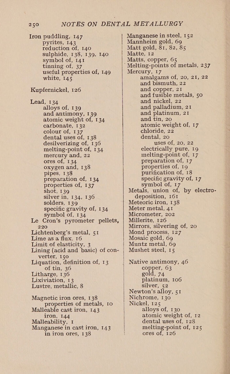 Iron puddling, 147 pyrites, 143 reduction of, 140 sulphide, 138, 139, 140 symbol of, 141 tinning of, 37 useful properties of, 149 white, 145 Kupfernickel, 126 Lead, 134 alloys of, 139 and antimony, 139 atomic weight of, 134 carbonate, I 32 colour of, 137 dental uses of, 138 desilverizing of, 136 melting-point of, 134 mercury and, 22 ores of, 134 oxygen and, 138 pipes, 138 preparation of, 134 properties of, 137 shot, 139 silver in, 134, 136 solders, 139 specific gravity of, 134 symbol of, 134 Le Cron’s pyrometer pellets, 220 Lichtenberg’s metal, 51 Lime as a flux, 16 Limit of elasticity, 3 Lining (acid and basic) of con- verter, 150 Liquation, definition of, 13 of tin, 36 Litharge, 136 Lixiviation, 13 Lustre, metallic, 8 Magnetic iron ores, 138 properties of metals, 10 Malleable cast iron, 143 iron, 144 Malleability, 1 Manganese in cast iron, 143 in iron ores, 138 Manganese in steel, 152 Mannheim gold, 69 Matt gold, 81, 82, 85 Matte, 12 Matts, copper, 65 Mercury, 17 amalgams of, 20, 21, 22 and bismuth, 22 and copper, 21 and fusible metals, 50 and nickel, 22 and palladium, 21 and platinum, 21 and tin, 20 atomic weight of, 17 chloride, 22 dental, 20 uses of, 20, 22 electrically pure, 19 melting-point of, 17 preparation of, 17 properties of, 19 purification of, 18 specific gravity of, 17 symbol of, 17 Metals, union of, by electro- deposition, 161 Meteoric iron, 138 Meter metal, 41 Micrometer, 202 Millerite, 126 Mirrors, silvering of, 20 Mond process, 127 Mosaic gold, 69 Muntz metal, 69 Mushet steel, 15 Native antimony, 46 copper, 63 gold, 74 platinum, 106 silver, 52 Newton’s alloy, 51 Nichrome, 130 Nickel, 125 alloys of, 130 atomic weight of, 12 dental uses of, 128 melting-point of, 125 ores of, 126