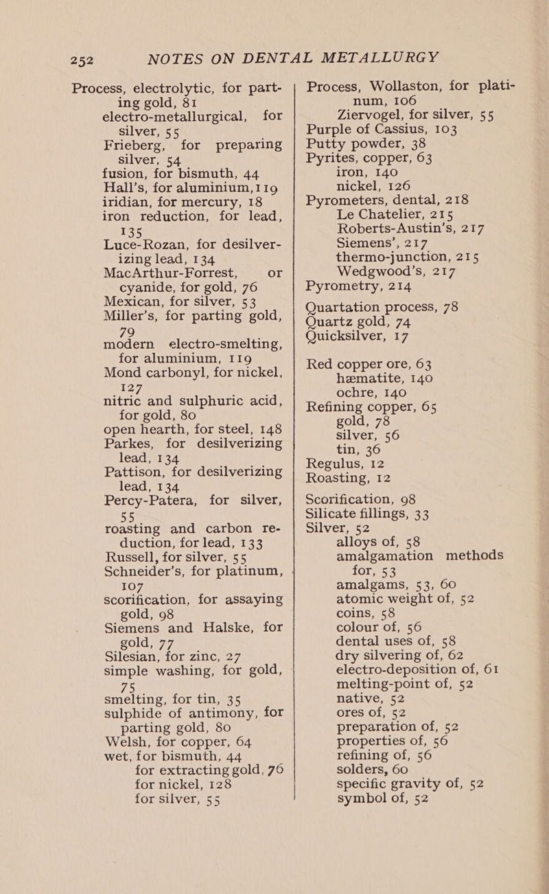 Process, electrolytic, for part- ing gold, 81 electro-metallurgical, for silver, 55 Frieberg, silver, 54 fusion, for bismuth, 44 Hall’s, for aluminium, 119 iridian, for mercury, 18 iron reduction, for lead, 135 Luce-Rozan, for desilver- izing lead, 134 MacArthur-Forrest, or cyanide, for gold, 76 Mexican, for silver, 53 Miller’s, for parting gold, for preparing 79 modern electro-smelting, for aluminium, I19 Mond carbonyl, for nickel, 127 nitric and sulphuric acid, for gold, 80 open hearth, for steel, 148 Parkes, for desilverizing lead, 134 Pattison, for desilverizing lead, 134 Percy-Patera, for silver, roasting and carbon re- duction, for lead, 133 Russell, for silver, 55 Schneider’s, for platinum, 107 scorification, for assaying gold, 98 Siemens and Halske, for gold, 77 Silesian, for zinc, 27 i&gt; smelting, for tin, 35 sulphide of antimony, for parting gold, 80 Welsh, for copper, 64 wet, for bismuth, 44 for extracting gold, 76 for nickel, 128 for silver, 55 Process, Wollaston, for plati- num, 106 Ziervogel, for silver, 55 Purple of Cassius, 103 Putty powder, 38 Pyrites, copper, 63 iron, 140 nickel, 126 Pyrometers, dental, 218 Le Chatelier, 215 Roberts-Austin’s, 217 Siemens’, 217 thermo-junction, 215 Wedgwood’s, 217 Pyrometry, 214 Quartation process, 78 Quartz gold, 74 Quicksilver, 17 Red copper ore, 63 hematite, 140 ochre, 140 Refining copper, 65 gold, 78 silver, 56 tin, 36 Regulus, 12 Roasting, 12 Scorification, 98 Silicate fillings, 33 Silver, 52 alloys of, 58 amalgamation methods for, 53 amalgams, 53, 60 atomic weight of, 52 coins, 58 colour of, 56 dental uses of, 58 dry silvering of, 62 electro-deposition of, 61 melting-point of, 52 native, 52 ores of, 52 preparation of, 52 properties of, 56 refining of, 56 solders, 60 specific gravity of, 52 symbol of, 52