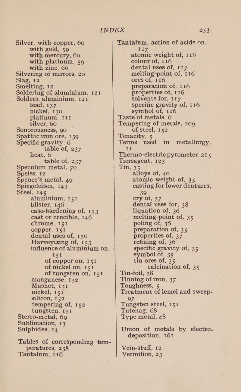 Silver, with copper, 60 with gold, 59 with mercury, 60 with platinum, 59 with zinc, 60 Silvering of mirrors, 20 Slag, 12 Smelting, 12 Soldering of aluminium, 121 Solders, aluminium, 121 lead, 137 nickel, 130 platinum, 111 silver, 60 Sonorousness, 90 Spathic iron ore, 139 Specific gravity, 6 table of, 237 heat, 6 table of, 237 Speculum metal, 70 Speiss, 12 Spence’s metal, 49 Spiegeleisen, 143 Steel, 145 aluminium, 151 blister, 146 case-hardening of, 153 cast or crucible, 146 chrome, I51 copper, I51 dental uses of, 150 Harveyizing of, 153 I51 of copper on, I51 of nickel on, 151 of tungsten on, 151 manganese, 152 Mushet, 151 nickel, 151 silicon, 152 tempering of, 152 tungsten, 151 Sterro-metal, 69 Sublimation, 13 Sulphides, 14 Tables of corresponding tem- peratures, 238 Tantalum, 116 253 Tantalum, action of acids on, II et weight of, 116 colour of, 116 dental uses of, 117 melting-point of, 116 ores of, 116 preparation of, 116 properties of, 116 solvents for, 117 specific gravity of, 116 symbol of, 116 Taste of metals, 6 Tempering of metals, 209 of steel, 152 Tenacity, 5 Terms used If Thermo-electric pyrometer, 215 Tiersagent, 123 Tin, 35 alloys of, 40 atomic weight of, 35 casting for lower dentures, 39 cry of, 37 dental uses for, 38 liquation of, 36 melting-point of, 35 poling of, 36 preparation of, 35 properties of, 37 refining of, 36 specific gravity of, 35 symbol of, 35 tin ores of, 35 calcination of, 35 Tin-foil, 38 Tinning of iron, 37 in metallurgy, Treatment of lemel and sweep- 97 Tungsten steel, 151 Tutenag, 68 Type metal, 48 Union of metals by electro. deposition, 161 Vein-stuff, 12 Vermilion, 23