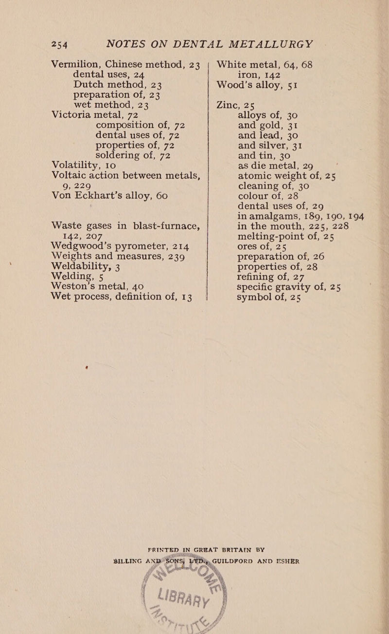 Vermilion, Chinese method, 23 dental uses, 24 Dutch method, 23 preparation of, 23 wet method, 23 Victoria metal, 72 composition of, 72 dental uses of, 72 properties of, 72 soldering of, 72 Volatility, 10 Voltaic action between metals, 9, 229 Von Eckhart’s alloy, 60 Waste gases in blast-furnace, 142, 207 Wedgwood’s pyrometer, 214 Weights and measures, 239 Weldability, 3 Welding, 5 Weston’s metal, 40 Wet process, definition of, 13 White metal, 64, 68 iron, 142 Wood’s alloy, 51 Zine, 25 alloys of, 30 and gold, 31 and lead, 30 and silver, 31 and tin, 30 as die metal, 29 atomic weight of, 25 cleaning of, 30 colour of, 28 dental uses of, 29 in amalgams, 189, 190, 194 in the mouth, 225, 228 melting-point of, 25 ores of, 25 preparation of, 26 properties of, 28 refining of, 27 specific gravity of, 25 symbol of, 25 Ra s Ny “GN