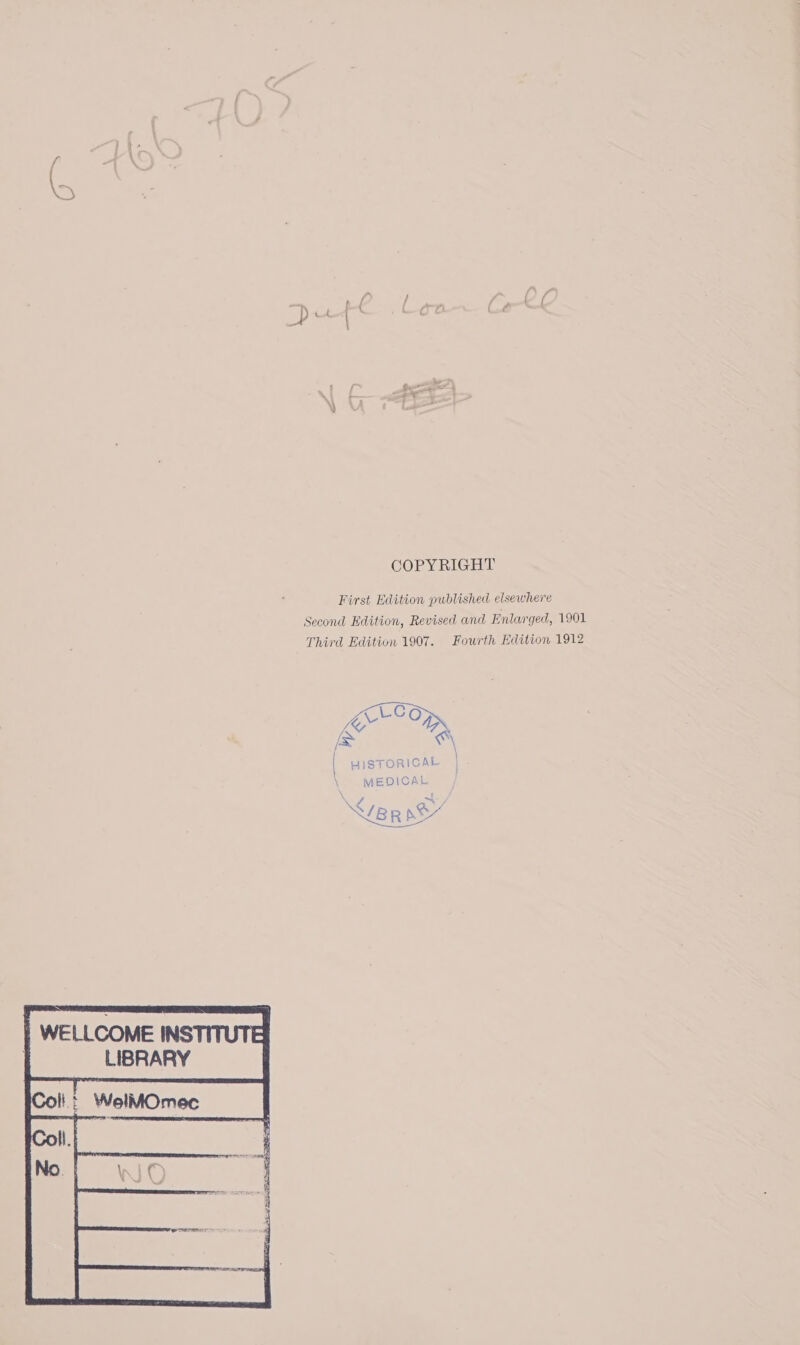 COPYRIGHT First Edition published elsewhere Second Edition, Revised and Enlarged, 1901 Third Edition 1907. Fourth Edition 1912 | HISTORICAL \ MEDICAL e : {BR SY WELLCOME INSTITUT] LIBRARY
