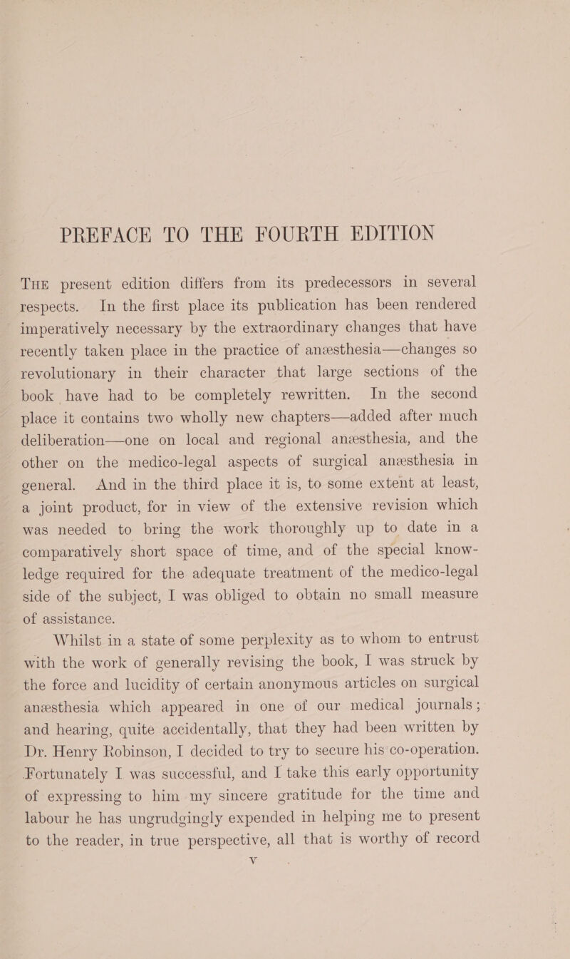 PREFACE TO THE FOURTH EDITION THE present edition differs from its predecessors in several respects. In the first place its publication has been rendered imperatively necessary by the extraordinary changes that have recently taken place in the practice of anzesthesia—changes SO revolutionary in their character that large sections of the book have had to be completely rewritten. In the second place it contains two wholly new chapters—added after much deliberation—one on local and regional anesthesia, and the other on the medico-legal aspects of surgical anesthesia in general. And in the third place it is, to some extent at least, a joint product, for in view of the extensive revision which was needed to bring the work thoroughly up to date in a comparatively short space of time, and of the special know- ledge required for the adequate treatment of the medico-legal side of the subject, I was obliged to obtain no small measure of assistance. Whilst in a state of some perplexity as to whom to entrust with the work of generally revising the book, I was struck by the force and lucidity of certain anonymous articles on surgical anesthesia which appeared in one of our medical journals ; and hearing, quite accidentally, that they had been written by Dr. Henry Robinson, I decided to try to secure his co-operation. Fortunately I, was successful, and I take this early opportunity of expressing to him my sincere gratitude for the time and labour he has ungrudgingly expended in helping me to present to the reader, in true perspective, all that is worthy of record