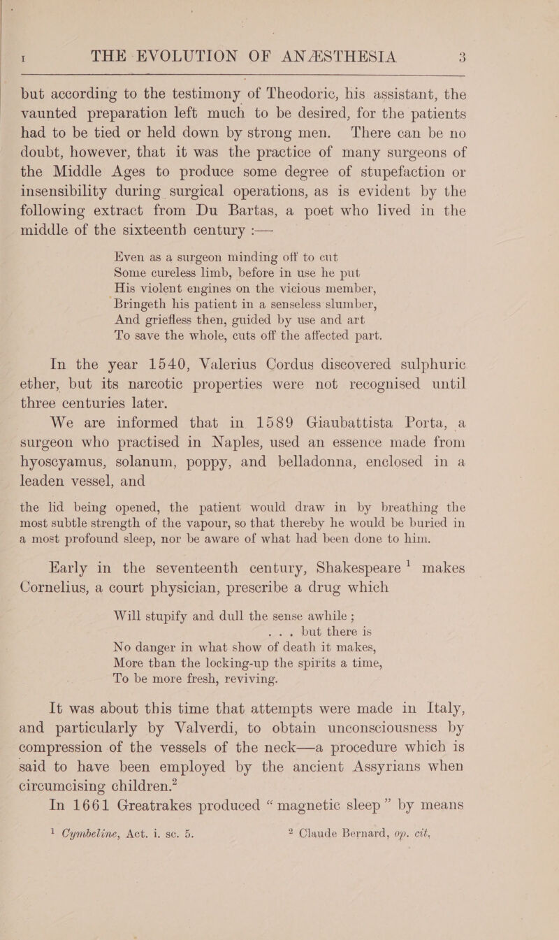 but according to the testimony of Theodoric, his assistant, the vaunted preparation left much to be desired, for the patients had to be tied or held down by strong men. There can be no doubt, however, that it was the practice of many surgeons of the Middle Ages to produce some degree of stupefaction or insensibility during surgical operations, as is evident by the following extract from Du Bartas, a poet who lived in the middle of the sixteenth century :— Even as a surgeon minding off to cut Some cureless limb, before in use he put His violent engines on the vicious member, ‘Bringeth his patient in a senseless slumber, And griefless then, guided by use and art To save the whole, cuts off the affected part. In the year 1540, Valerius Cordus discovered sulphuric ether, but its narcotic properties were not recognised until three centuries later. We are informed that in 1589 Guiaubattista Porta, a surgeon who practised in Naples, used an essence made from hyoscyamus, solanum, poppy, and belladonna, enclosed in a leaden vessel, and the lid being opened, the patient would draw in by breathing the most subtle strength of the vapour, so that thereby he would be buried in a most profound sleep, nor be aware of what had been done to him. Early in the seventeenth century, Shakespeare ' makes Cornelius, a court physician, prescribe a drug which Will stupify and dull the sense awhile ; ... but there is No danger in what show of death it makes, More than the locking-up the spirits a time, To be more fresh, reviving. It was about this time that attempts were made in Italy, and particularly by Valverdi, to obtain unconsciousness by compression of the vessels of the neck—a procedure which is said to have been employed by the ancient Assyrians when circumcising children.” In 1661 Greatrakes produced “ magnetic sleep” by means 1 Cymbeline, Act. i. sc. 5. 2 Claude Bernard, op. cit,