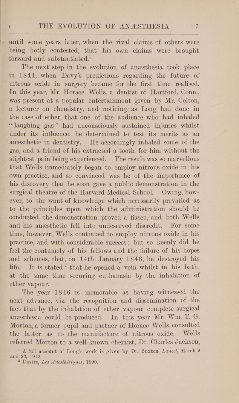 being hotly contested, that his own claims were brought forward and substantiated. The next step in the evolution of anzesthesia took place in 1844, when Davy’s predictions regarding the future of nitrous oxide in surgery became for the first time realised. In this year, Mr. Horace Wells, a dentist of Hartford, Conn., was present at a popular entertainment given by Mr. Colton, a lecturer on chemistry, and noticing, as Long had done in the case of ether, that one of the audience who had inhaled “laughing gas” had unconsciously sustained injuries whilst under its influence, he determined to test its merits as an anesthetic in dentistry. He accordingly inhaled some of the gas, and a friend of his extracted a tooth for him without the slightest pain being experienced. The result was so marvellous that Wells immediately began to employ nitrous oxide in his own practice, and so convinced was he of the importance of his discovery that he soon gave a public demonstration in the surgical.theatre of the Harvard Medical School. Owing, how- ever, to the want of knowledge which necessarily prevailed as to the principles upon which the administration should be and his anesthetic fell into undeserved discredit. For some time, however, Wells continued to employ nitrous oxide in his practice, and with considerable success; but so keenly did he feel the contumely of his fellows and the failure of his hopes and schemes, that, on 14th January 1848, he destroyed his life. It is stated” that he opened a vein whilst in his bath, at the same time securing euthanasia by the inhalation of ether vapour. The year 1846 is memorable as having witnessed the next advance, viz. the recognition and dissemination of the fact that by the inhalation of ether vapour complete surgical anesthesia could be produced. In this year Mr. Wm. T. G. the latter as to the manufacture of nitrous oxide. Wells referred Morton to a well-known chemist, Dr. Charles Jackson, ' A full account of Long’s work is given by Dr. Buxton, Lazcet,. March 9 and 23, 1912. 2 Dastre, Les Anesthésiques, 1890.