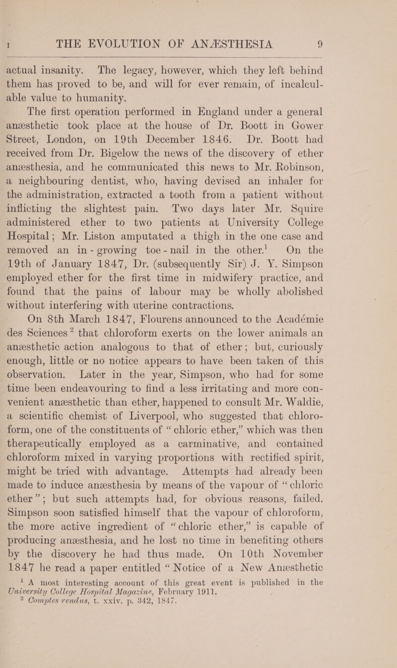 actual insanity. The legacy, however, which they left behind them has proved to be, and will for ever remain, of incaleul- able value to humanity. The first operation performed in England under a general anesthetic took place at the house of Dr. Boott in Gower Street, London, on 19th December 1846. Dr. Boott had received from Dr. Bigelow the news of the discovery of ether anesthesia, and he communicated this news to Mr. Robinson, a neighbouring dentist, who, having devised an inhaler for the administration, extracted a tooth from a patient without inflicting the slightest pain. Two days later Mr. Squire administered ether to two patients at University College Hospital; Mr. Liston amputated a thigh in the one case and removed an in- growing toe-nail in the other. On the 19th of January 1847, Dr. (subsequently Sir) J. Y. Simpson employed ether for the first time in midwifery practice, and found that the pains of labour may be wholly abolished without interfering with uterine contractions. On 8th March 1847, Flourens announced to the Académie des Sciences* that chloroform exerts on the lower animals an anesthetic action analogous to that of ether; but, curiously enough, little or no notice appears to have been taken of this observation. Later in the year, Simpson, who had for some time been endeavouring to find a less irritating and more con- venient anesthetic than ether, happened to consult Mr. Waldie, a scientific chemist of Liverpool, who suggested that chloro- form, one of the constituents of “ chloric ether,” which was then therapeutically employed as a carminative, and contained chloroform mixed in varying proportions with rectified spirit, might be tried with advantage. Attempts had already been made to induce anesthesia by means of the vapour of “ chloric ether”; but such attempts had, for obvious reasons, failed. Simpson soon satisfied himself that the vapour of chloroform, the more active ingredient of “chloric ether,” is capable of producing anesthesia, and he lost no time in benefiting others by the discovery he had thus made. On 10th November 1847 he read a paper entitled “ Notice of a New Anesthetic 7? A most interesting account of this great event is published in the Oniversity College Hospital Magazine, February 1911, 2 Comptes rendus, t. xxiv. p. 842, 1847.