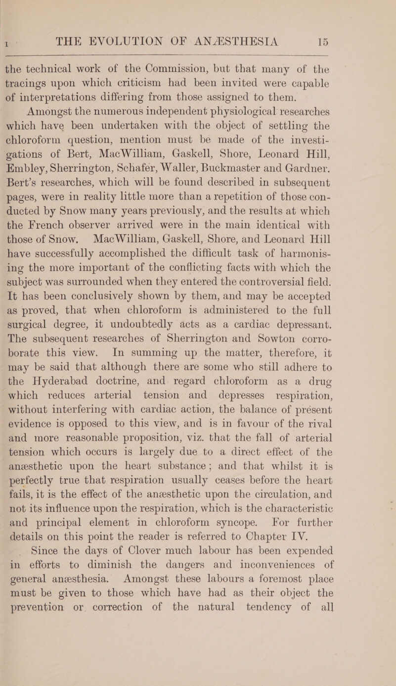 the technical work of the Commission, but that many of the tracings upon which criticism had been invited were capable of interpretations differing from those assigned to them. Amongst the numerous independent physiological researches which have been undertaken with the object of settling the chloroform question, mention must be made of the investi- gations of Bert, MacWilliam, Gaskell, Shore, Leonard Hill, Embley, Sherrington, Schafer, Waller, Buckmaster and Gardner. Bert’s researches, which will be found described in subsequent pages, were in reality little more than a repetition of those con- ducted by Snow many years previously, and the results at which the French observer arrived were in the main identical with those of Snow. MacWilliam, Gaskell, Shore, and Leonard Hill have successfully accomplished the difficult task of harmonis- ing the more important of the conflicting facts with which the subject was surrounded when they entered the controversial field. It has been conclusively shown by them, and may be accepted as proved, that when chloroform is administered to the full surgical degree, it undoubtedly acts as a cardiac depressant. The subsequent researches of Sherrington and Sowton corro- borate this view. In summing up the matter, therefore, it may be said that although there are some who still adhere to the Hyderabad doctrine, and regard chloroform as a drug which reduces arterial tension and depresses respiration, without interfering with cardiac action, the balance of présent evidence is opposed to this view, and is in favour of the rival and more reasonable proposition, viz. that the fall of arterial tension which occurs is largely due to a direct effect of the anesthetic upon the heart substance; and that whilst it is perfectly true that respiration usually ceases before the heart fails, it is the effect of the anesthetic upon the circulation, and not its influence upon the respiration, which is the characteristic and principal element in chloroform syncope. for further details on this point the reader is referred to Chapter IV. Since the days of Clover much labour has been expended in efforts to diminish the dangers and inconveniences of general anesthesia. Amongst these labours a foremost place must be given to those which have had as their object the prevention or correction of the natural tendency of all