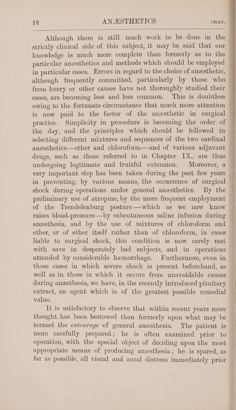 strictly clinical side of this subject, it may be said that our knowledge is much more complete than formerly as to the particular anesthetics and methods which should be employed in particular cases. Errors in regard to the choice of anesthetic, although frequently committed, particularly by those who from hurry or other causes have not thoroughly studied their cases, are becoming less and less common. This is doubtless owing to the fortunate circumstance that much more attention is now paid to the factor of the anesthetic in surgical practice. Simplicity in procedure is becoming the order of the day, and the principles which should be followed in selecting different mixtures and sequences of the two cardinal anesthetics—ether and chloroform—and of various adjuvant drugs, such as those referred to in Chapter IX., are thus undergoing legitimate and fruitful extension. Moreover, a very important step has been taken during the past few years in preventing, by various means, the occurrence of surgical shock during operations under general anesthetics. By the preliminary use of atropine, by the more frequent employment of the Trendelenburg posture—which as we now know raises blood-pressure—by subcutaneous saline infusion during anesthesia, and by the use of mixtures of chloroform and ether, or of ether itself rather than of chloroform, in cases liable to surgical shock, this condition is now rarely met attended by considerable hemorrhage. Furthermore, even in well as in those in which it occurs from unavoidable causes during anzesthesia, we have, in the recently introduced pituitary extract, an agent which is of the greatest possible remedial value. It is satisfactory to observe that within recent years more thought has been bestowed than formerly upon what may be termed the entourage of general anesthesia. The patient is more carefully prepared; he is often examined prior to operation, with the special object of deciding upon the most appropriate means of producing anesthesia; he is spared, as far as possible, all visual and aural distress immediately prior