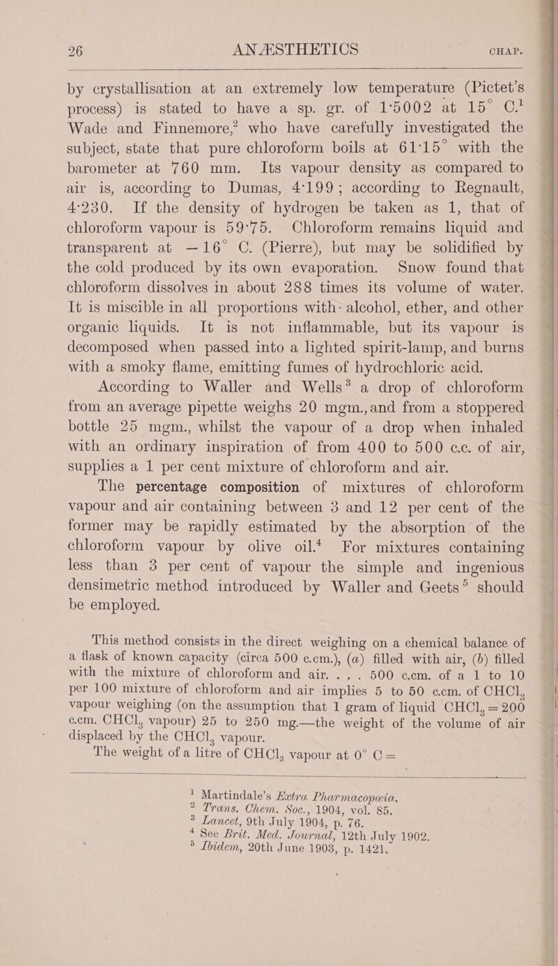 by crystallisation at an extremely low temperature (Pictet’s process) is stated to have a sp. gr. of 15002 at 15° C. Wade and Finnemore,? who have carefully investigated the subject, state that pure chloroform boils at 61°15° with the barometer at 760 mm. Its vapour density as compared to air is, according to Dumas, 4199; according to Regnault, 4:230. If the density of hydrogen be taken as 1, that of chloroform vapour is 59°75. Chloroform remains liquid and transparent at —16° C. (Pierre), but may be solidified by the cold produced by its own evaporation. Snow found that chloroform dissolves in about 288 times its volume of water. It is miscible in all proportions with: alcohol, ether, and other organic liquids. It is not inflammable, but its vapour is decomposed when passed into a lighted spirit-lamp, and burns with a smoky flame, emitting fumes of hydrochloric acid. According to Waller and Wells* a drop of chloroform from an average pipette weighs 20 mgm.,and from a stoppered bottle 25 mgm., whilst the vapour of a drop when inhaled with an ordinary inspiration of from 400 to 500 ce. of air, supplies a 1 per cent mixture of chloroform and air. The percentage composition of mixtures of chloroform vapour and air containing between 3 and 12 per cent of the former may be rapidly estimated by the absorption of the chloroform vapour by olive oil.* For mixtures containing less than 3 per cent of vapour the simple and ingenious densimetric method introduced by Waller and Geets°’ should be employed. This method consists in the direct weighing on a chemical balance of a flask of known capacity (circa 500 c.cm.), (a) filled with air, (6) filled with the mixture of chloroform and air. .,. 500 ccm. of a 1 to 10 per 100 mixture of chloroform and air implies 5 to 50 ccm. of CHCl, vapour weighing (on the assumption that 1 gram of liquid CHCl, = 200 c.cm. CHCl, vapour) 25 to 250 mg.—the weight of the volume of air displaced by the CHCl, vapour. The weight of a litre of CHCl, vapour at 0° C= : Martindale’s Hztra Pharmacopeta. 2 Trans. Chem. Soc., 1904, vol. 85. * Lancet, 9th July 1904, p. 76. * See Brit. Med. Journal, 12th July 1902. ° Ibidem, 20th June 1903, p. 1421.