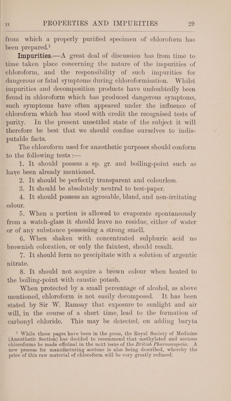 from which a properly purified specimen of chloroform has - been prepared.! Impurities—A great deal of discussion has from time to time taken place concerning the nature of the impurities of chloroform, and the responsibility of such impurities for dangerous or fatal symptoms during chloroformisation. Whilst impurities and decomposition products have undoubtedly been found in chloroform which has produced dangerous symptoms, such symptoms have often appeared under the influence of chloroform which has stood with credit the recognised tests of purity. In the present unsettled state of the subject it will therefore be best that we should confine ourselves to indis- putable facts. The chloroform used for anzesthetic purposes should conform to the following tests :— 1. It should possess a sp. gr. and boiling-point such as have been already mentioned. 2. It should be perfectly transparent and colourless. 3. It should be absolutely neutral to test-paper. 4. It should possess an agreeable, bland, and non-irritating odour. 5. When a portion is allowed to evaporate spontaneously from a watch-glass it should leave no residue, either of water or of any substance possessing a strong smell. 6. When shaken with concentrated sulphuric acid no brownish coloration, or only the faintest, should result. 7. It should form no precipitate with a solution of argentic nitrate. 8. It should not acquire a brown colour when heated to the boiling-point with caustic potash. | When protected by a small percentage of alcohol, as above mentioned, chloroform is not easily decomposed. It has been stated by Sir W. Ramsay that exposure to sunlight and air will, in the course of a short time, lead to the formation of carbonyl chloride. This may be detected, on adding baryta 1 While these pages have been in the press, the Royal Society of Medicine (Anesthetic Section) has decided to recommend that methylated and acetone chloroforms be made officinal in the next issue of the British Pharmacopeia. A new process for manufacturing acetone is also being described, whereby the price of this raw material of chloroform will be very greatly reduced.