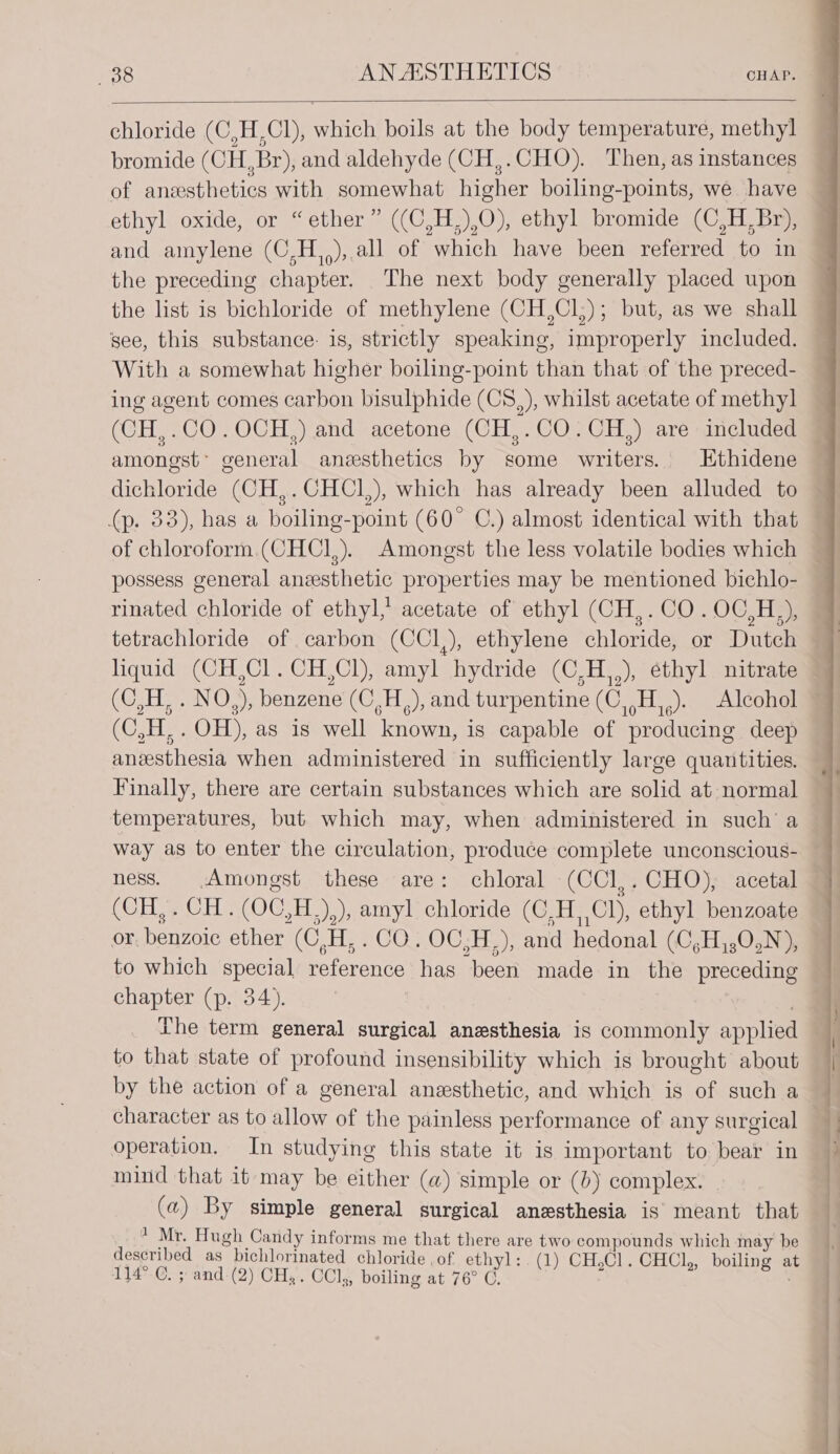 chloride (C,H,Cl), which boils at the body temperature, methyl bromide (CH, Br), and aldehyde (CH,.CHO). Then, as instances of anesthetics with somewhat higher boiling-points, we have ethyl oxide, or “ether” ((C,H,),O), ethyl bromide (C,H,Br), and amylene (C,H,,),.all of which have been referred to in the preceding chapter. The next body generally placed upon the list is bichloride of methylene (CH,Cl;); but, as we shall see, this substance: 1s, strictly speaking, improperly included. With a somewhat higher boiling-point than that of the preced- ing agent comes carbon bisulphide (CS,), whilst acetate of methyl (CH,.CO.OCH,) and acetone (CH,.CO.CH,) are included amongst’ general anesthetics by some writers. Ethidene dichloride (CH,.CHCI,), which has already been alluded to (p. 33), has a boiling-point (60° C.) almost identical with that of chloroform (CHCI,). Amongst the less volatile bodies which possess general anesthetic properties may be mentioned bichlo- tetrachloride of carbon (CCI,), ethylene chloride, or Dutch liquid (CH,Cl.CH,Cl), amyl hydride (C,H,,), ethyl nitrate 7 (C,H, . NO,), benzene (C,H,), and turpentine (C,,H,,). Alcohol ~ (C,H,. OH), as is well known, is capable of producing deep anesthesia when administered in sufficiently large quantities. Finally, there are certain substances which are solid at normal temperatures, but which may, when administered in such’ a way as to enter the circulation, produce complete unconscious- ness. Amongst these are: chloral (CCl,.CHO), acetal (CH, . CH. (OC,H,),), amyl chloride (C,H, Cl), ethyl benzoate or. benzoic ether (C,H, . CO. OC,H,), and hedonal (C,H,,0,N), to which special reference has been made in the preceding chapter (p. 34). The term general surgical anesthesia is commonly applied — to that state of profound insensibility which is brought about by the action of a general anesthetic, and which is of such a character as to allow of the painless performance of any surgical operation. In studying this state it is important to bear in mind that it may be either (a) simple or (b) complex. (a) By simple general surgical anesthesia is meant that * Mr. Hugh Candy informs me that there are two compounds which may be described as bichlorinated chloride of ethyl: . (1) CH,Cl. CHCl, boiling at 144-0. ;and-(2)'CH,-. CCls boiling at 76° C. ;