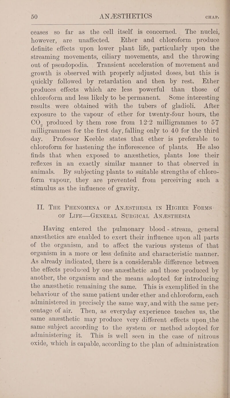 ceases so far as the cell itself is concerned. The nuclei, however, are unaffected. Ether and chloroform produce — definite effects upon lower plant life, particularly upon the — streaming movements, ciliary movements, and the throwing out of pseudopodia. Transient acceleration of movement and growth is observed with properly adjusted doses, but this is quickly followed by retardation and then by rest. Ether produces effects which are less powerful than those of chloroform and less hkely to be permanent. Some interesting results were obtained with the tubers of gladioli. After exposure to the vapour of ether for twenty-four hours, the CO, produced by them rose from 12°2 milligrammes to 57 miligrammes for the first day, falling only to 40 for the third day. Professor Keeble states that ether is preferable to chloroform for hastening the inflorescence of plants. He also finds that when exposed to anesthetics, plants lose their reflexes in an exactly similar manner to that observed in animals. By subjecting plants to suitable strengths of chloro- form vapour, they are prevented from perceiving such a stimulus as the influence of gravity. _IT. THe PHENOMENA OF ANZASTHESIA IN HIGHER FoRMs: oF LIFE—-GENERAL SURGICAL ANASTHESIA Having entered the pulmonary blood - stream, general anesthetics are enabled to exert their influence upon all parts of the organism, and to affect the various systems of that organism in a more or less definite and characteristic manner. As already indicated, there is a considerable difference between the effects produced by one anesthetic and those produced by another, the organism and the means adopted for introducing the anesthetic remaining the same. This is exemplified in the behaviour of the same patient under ether and chloroform, each administered in precisely the same way, and with the same per- centage of air. Then, as everyday experience teaches us, the Same anesthetic may produce very different effects upon_the same subject according to the system or method adopted for administering it. This is well seen in the case of nitrous oxide, which is capable, according to the plan of administration