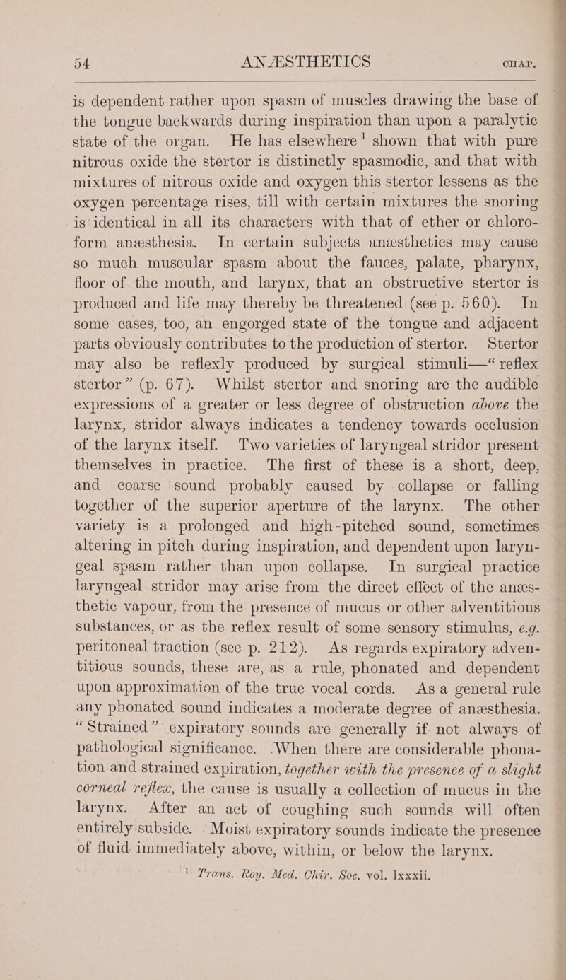 is dependent rather upon spasm of muscles drawing the base of the tongue backwards during inspiration than upon a paralytic state of the organ. He has elsewhere’ shown that with pure nitrous oxide the stertor is distinctly spasmodic, and that with mixtures of nitrous oxide and oxygen this stertor lessens as the oxygen percentage rises, till with certain mixtures the snoring -is‘identical in all its characters with that of ether or chloro- form anesthesia. In certain subjects anesthetics may cause so much muscular spasm about the fauces, palate, pharynx, floor of the mouth, and larynx, that an obstructive stertor is produced and life may thereby be threatened (see p. 560). In some cases, too, an engorged state of the tongue and adjacent parts obviously contributes to the production of stertor. Stertor may also be reflexly produced by surgical stimuli—“ reflex stertor ” (p. 67). Whilst stertor and snoring are the audible expressions of a greater or less degree of obstruction above the larynx, stridor always indicates a tendency towards occlusion of the larynx itself. Two varieties of laryngeal stridor present themselves in practice. The first of these is a short, deep, and coarse sound probably caused by collapse or falling together of the superior aperture of the larynx. The other variety is a prolonged and high-pitched sound, sometimes altering in pitch during inspiration, and dependent upon laryn- geal spasm rather than upon collapse. In surgical practice laryngeal stridor may arise from the direct effect of the anes- thetic vapour, from the presence of mucus or other adventitious substances, or as the reflex result of some sensory stimulus, e.g. peritoneal traction (see p. 212). As regards expiratory adven- titious sounds, these are, as a rule, phonated and dependent upon approximation of the true vocal cords. Asa general rule any phonated sound indicates a moderate degree of anesthesia. “Strained” expiratory sounds are generally if not always of pathological significance. .When there are considerable phona- tion and strained expiration, together with the presence of a slight corneal reflex, the cause is usually a collection of mucus in the larynx. After an act of coughing such sounds will often entirely subside. . Moist expiratory sounds indicate the presence of fluid immediately above, within, or below the larynx. ' Trans. Roy. Med. Chir. Soc, vol. 1xxxii.