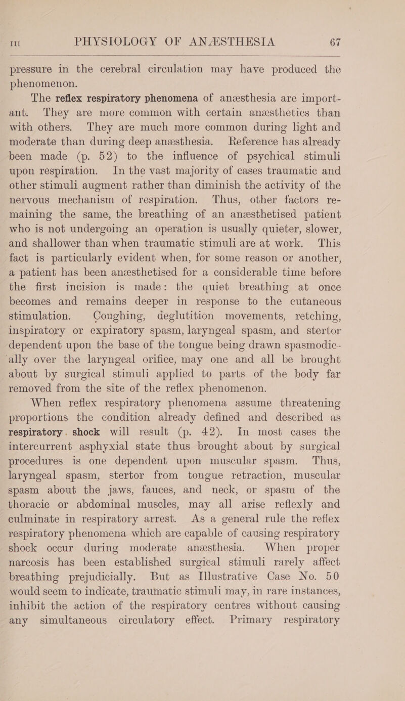 pressure in the cerebral circulation may have produced the phenomenon. The reflex respiratory phenomena of anesthesia are import- ant. They are more common with certain anesthetics than with others. They are much more common during light and moderate than during deep anesthesia. Reference has already been made (p. 52) to the influence of psychical stimuli upon respiration. In the vast majority of cases traumatic and other stimuli augment rather than diminish the activity of the nervous mechanism of respiration. Thus, other factors re- maining the same, the breathing of an ansthetised patient who is not undergoing an operation is usually quieter, slower, and shallower than when traumatic stimuli are at work. This fact is particularly evident when, for some reason or another, a patient has been anesthetised for a considerable time before the first incision is made: the quiet breathing at once becomes and remains deeper in response to the cutaneous stimulation. Coughing, deglutition movements, retching, inspiratory or expiratory spasm, laryngeal spasm, and stertor dependent upon the base of the tongue being drawn spasmodic. ‘ally over the laryngeal orifice, may one and all be brought about by surgical stimuli apphed to parts of the body far removed from the site of the reflex phenomenon. When reflex respiratory phenomena assume threatening proportions the condition already defined and described as respiratory. shock will result (p. 42). In most cases the intercurrent asphyxial state thus brought about by surgical procedures is one dependent upon muscular spasm. Thus, laryngeal spasm, stertor from tongue retraction, muscular spasm about the jaws, fauces, and neck, or spasm of the thoracic or abdominal muscles, may all arise reflexly and culminate in respiratory arrest. As a general rule the reflex respiratory phenomena which are capable of causing respiratory shock occur during moderate anesthesia. When proper narcosis has been established surgical stimuli rarely affect breathing prejudicially. But as Illustrative Case No. 50 would seem to indicate, traumatic stimuli may, in rare instances, inhibit the action of the respiratory centres without causing . any simultaneous circulatory effect. Primary respiratory