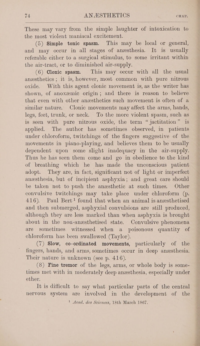 These may vary from the simple laughter of intoxication to the most violent maniacal excitement. (5) Simple tonic spasm. This may be local or general, and may occur in all stages of anesthesia. It is usually referable either to a surgical stimulus, to some irritant within | the air-tract, or to diminished air-supply. | (6) Clonic spasm. ‘This may occur with all the usual anesthetics ; it is, however, most common with pure nitrous oxide. With this agent clonic movement is, as the writer has shown, of anoxgemic origin; and there is reason to believe that even with other anzsthetics such movement is often of a similar nature. Clonic movements may affect the arms, hands, legs, feet, trunk, or neck. To the more violent spasm, such as is seen with pure nitrous oxide, the term “ jactitation” is applied. The author has sometimes observed, in patients under chloroform, twitchings of the fingers suggestive of the movements in piano-playing, and believes them to be usually dependent upon some slight inadequacy in the air-supply. Thus he has seen them come and go in obedience to the kind of breathing which he has made the unconscious patient adopt. They are, in fact, significant not of light or imperfect anesthesia, but of incipient asphyxia; and great care should be taken not to push the anesthetic at such times. Other convulsive twitchings may take place under chloroform (p. 416). Paul Bert? found that when an animal is anesthetised and then submerged, asphyxial convulsions are still produced, although they are less marked than when asphyxia is brought about in the non-anesthetised state. Convulsive phenomena are sometimes witnessed when a poisonous quantity of chloroform has been swallowed (Taylor). (7) Slow, co-ordinated movements, particularly of the fingers, hands, and arms, sometimes occur in deep anesthesia. Their nature is unknown (see p. 416). (8) Fine tremor of the legs, arms, or whole body is some- times met with in moderately deep anesthesia, especially under ether. It is ditticult to say what particular parts of the central nervous system are involved in the development of the ' Acad. des Sciences, 18th March 1867.