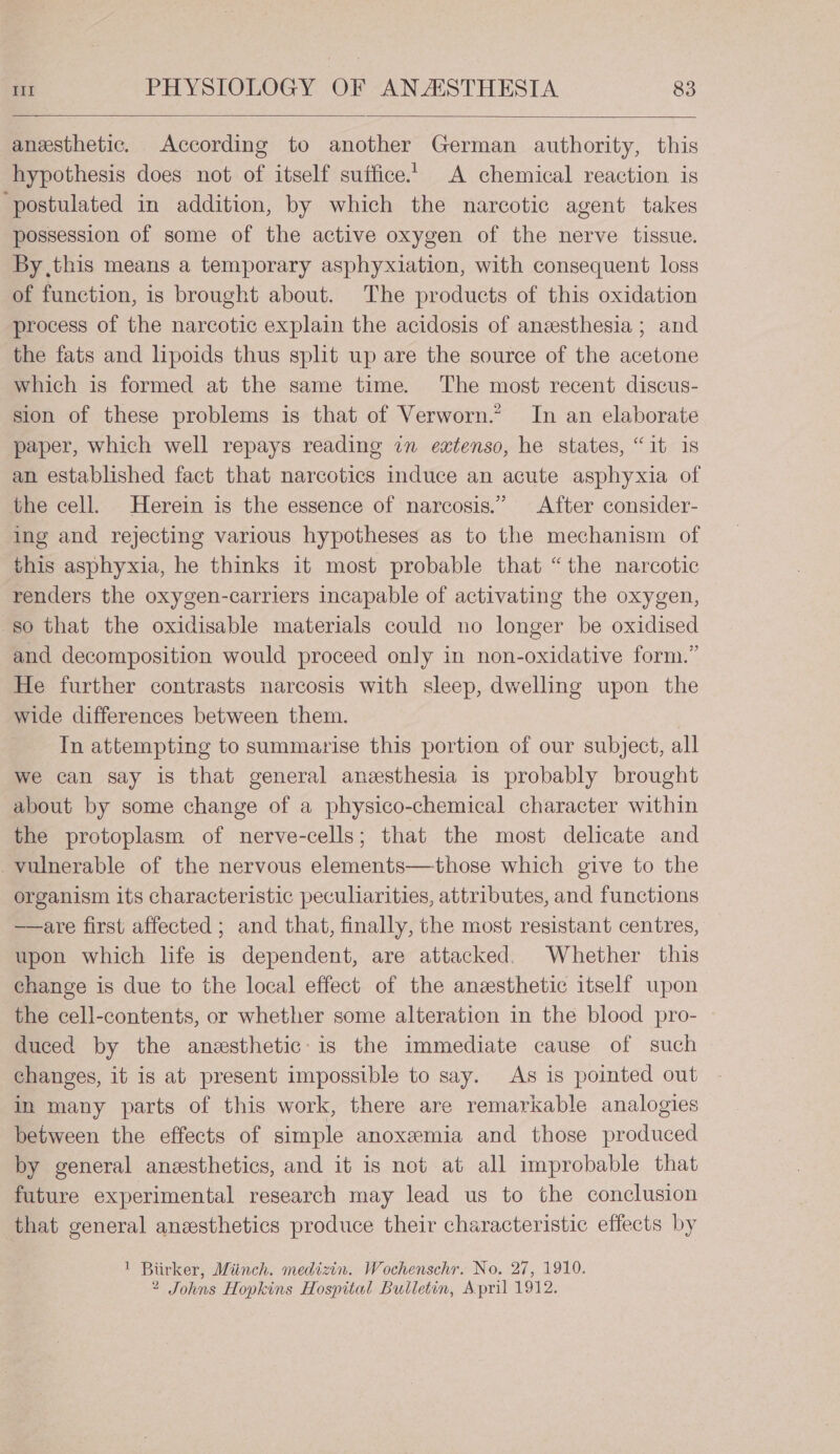 anesthetic. According to another German authority, this hypothesis does not of itself suffice. A chemical reaction is ‘postulated in addition, by which the narcotic agent takes possession of some of the active oxygen of the nerve tissue. By this means a temporary asphyxiation, with consequent loss of function, is brought about. The products of this oxidation process of the narcotic explain the acidosis of anzesthesia ; and the fats and hpoids thus split up are the source of the acetone which is formed at the same time. The most recent discus- sion of these problems is that of Verworn.’ In an elaborate paper, which well repays reading in extenso, he states, “it is an established fact that narcotics induce an acute asphyxia of the cell. Herein is the essence of narcosis.” After consider- ing and rejecting various hypotheses as to the mechanism of this asphyxia, he thinks it most probable that “the narcotic renders the oxygen-carriers incapable of activating the oxygen, so that the oxidisable materials could no longer be oxidised and decomposition would proceed only in non-oxidative form.” He further contrasts narcosis with sleep, dwelling upon the wide differences between them. Tn attempting to summarise this portion of our subject, all we can say is that general anesthesia is probably brought about by some change of a physico-chemical character within the protoplasm of nerve-cells; that the most delicate and vulnerable of the nervous elements—those which give to the organism its characteristic peculiarities, attributes, and functions —are first affected ; and that, finally, the most resistant centres, upon which life is dependent, are attacked. Whether this change is due to the local effect of the anesthetic itself upon the cell-contents, or whether some alteration in the blood pro- duced by the anesthetic: is the immediate cause of such changes, it is at present impossible to say. As is pointed out in many parts of this work, there are remarkable analogies between the effects of simple anoxemia and those produced by general anesthetics, and it is not at all improbable that future experimental research may lead us to the conclusion that general anesthetics produce their characteristic effects by ! Biirker, Miinch. medizin. Wochenschr. No. 27, 1910. 2 Johns Hopkins Hospital Bulletin, April 1912.