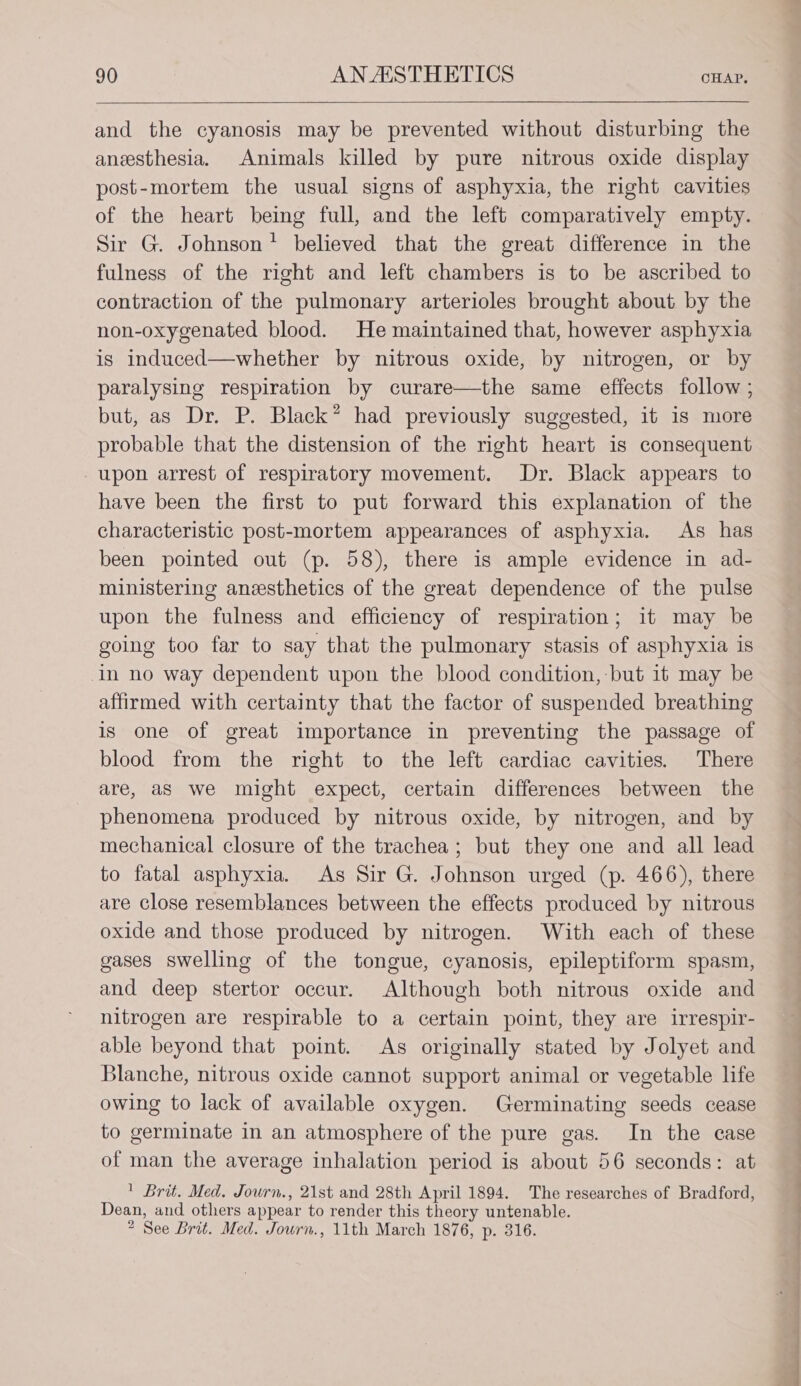 and the cyanosis may be prevented without disturbing the anesthesia. Animals killed by pure nitrous oxide display post-mortem the usual signs of asphyxia, the right cavities of the heart being full, and the left comparatively empty. Sir G. Johnson’ believed that the great difference in the fulness of the right and left chambers is to be ascribed to contraction of the pulmonary arterioles brought about by the non-oxygenated blood. He maintained that, however asphyxia is induced—whether by nitrous oxide, by nitrogen, or by paralysing respiration by curare—the same effects follow ; but, as Dr. P. Black” had previously suggested, it is more probable that the distension of the right heart is consequent upon arrest of respiratory movement. Dr. Black appears to have been the first to put forward this explanation of the characteristic post-mortem appearances of asphyxia. As has been pointed out (p. 58), there is ample evidence in ad- ministering aneesthetics of the great dependence of the pulse upon the fulness and efficiency of respiration; it may be going too far to say that the pulmonary stasis of asphyxia is in no way dependent upon the blood condition, but it may be affirmed with certainty that the factor of suspended breathing is one of great importance in preventing the passage of blood from the right to the left cardiac cavities. There are, as we might expect, certain differences between the phenomena produced by nitrous oxide, by nitrogen, and by mechanical closure of the trachea; but they one and all lead to fatal asphyxia. As Sir G. Johnson urged (p. 466), there are close resemblances between the effects produced by nitrous oxide and those produced by nitrogen. With each of these gases swelling of the tongue, cyanosis, epileptiform spasm, and deep stertor occur. Although both nitrous oxide and nitrogen are respirable to a certain point, they are irrespir- able beyond that point. As originally stated by Jolyet and Blanche, nitrous oxide cannot support animal or vegetable life owing to lack of available oxygen. Germinating seeds cease to germinate in an atmosphere of the pure gas. In the ease of man the average inhalation period is about 56 seconds: at ' Brit. Med. Journ., 21st and 28th April 1894. The researches of Bradford, Dean, and others appear to render this theory untenable. ” See Brit. Med. Journ., 11th March 1876, p. 316.